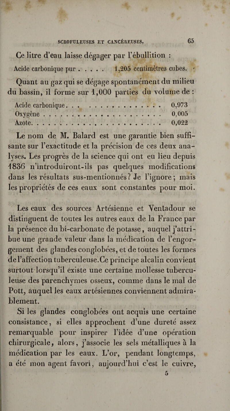 Ce litre d’eau laisse dégager par l’ébullition : Acide carbonique pur. 1,205 centimètres cubes. - Quant au gaz qui se dégage spontanément du milieu du bassin, il forme sur 1,000 parties du volume de : Acide carbonique. 0,973 Oxygène. 0,005 Azote. .. 0,022 Le nom de M. Balard est une garantie bien suffi¬ sante sur l’exactitude et la précision de ces deux ana¬ lyses. Les progrès de la science qui ont eu lieu depuis 1836 n’introduiront-ils pas quelques modifications dans les résultats sus-mentionnés? Je l’ignore; mais les propriétés de ces eaux sont constantes pour moi. Les eaux des sources Artésienne et Ventadour se distinguent de toutes les autres eaux de la France par la présence du bi-carbonatc de potasse, auquel j’attri¬ bue une grande valeur dans la médication de l’engor¬ gement des glandes conglobées, et de toutes les formes de l’affection tuberculeuse. Ce principe alcalin convient surtout lorsqu’il existe une certaine mollesse tubercu¬ leuse des parenchymes osseux, comme dans le mal de Pott, auquel les eaux artésiennes conviennent admira¬ blement. Si les glandes conglobées ont acquis une certaine consistance, si elles approchent d’une dureté assez remarquable pour inspirer l’idée d’une opération chirurgicale, alors, j’associe les sels métalliques à la médication par les eaux. L’or, pendant longtemps, a été mon agent favori, aujourd’hui c’est le cuivre, 5