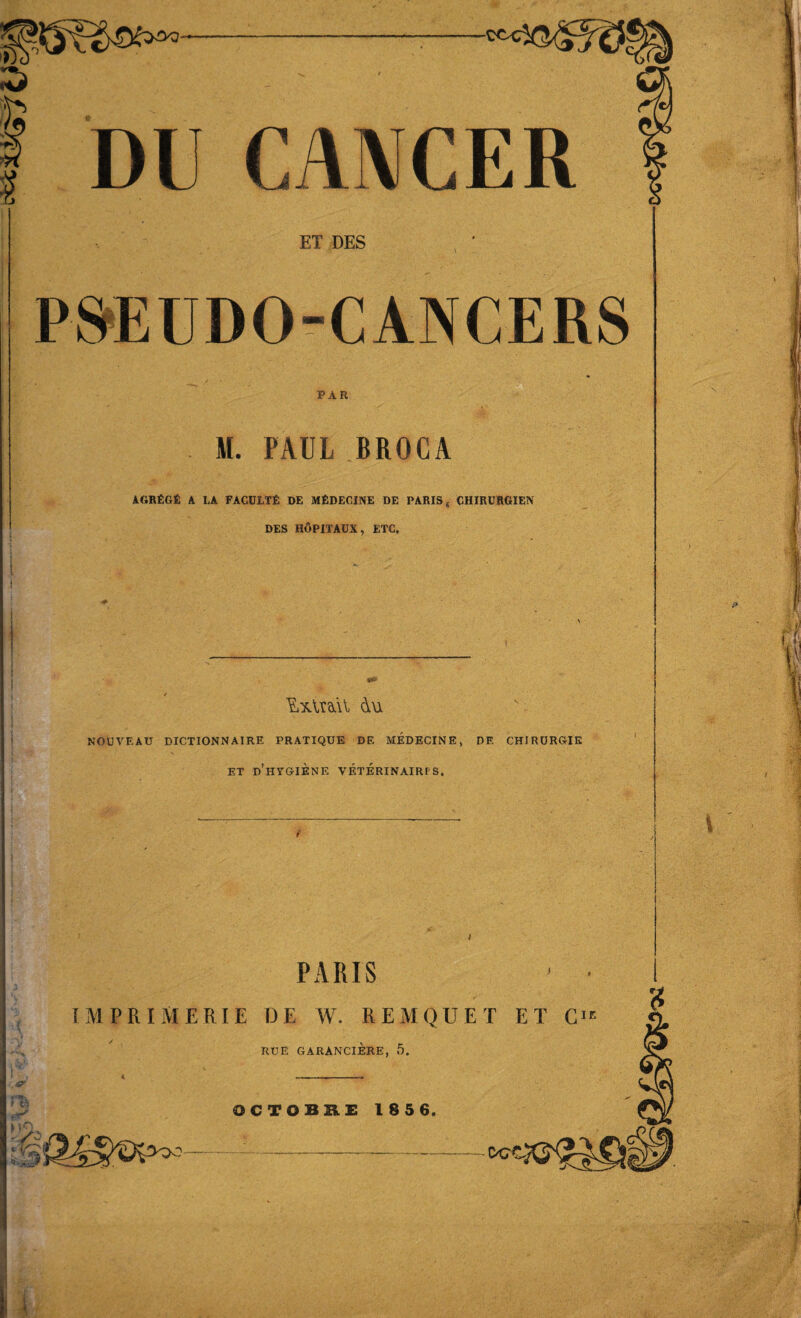 6 DU CAMCER ET DES PSEUDO-CANCERS PAR M. PAUL BROCA AGRfiGfi A LA FACULTfi DE MfiDECINE DE PARIS < CHIRURGIEN DES HOPITAUX, ETC. — Ixlnil du NOUVEAU DICTIONNAIRE PRATIQUE DE MEDECINE, DE CHI RURGTE et d’htgiene VF.TERINAIRI'S. PARIS - ■ IM PRIM ERIE DE W. REMQUET ET CIE RUE GARANCIERE, 5. OCTOBRE 185 6. Ml: