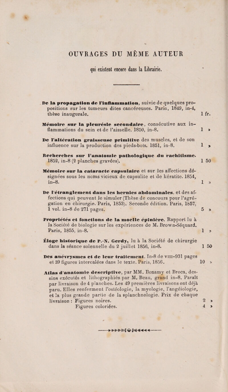 OUTRAGES DU MEME AUTEUR qui existent encore daus la Librairie. De la propagation de ^inflammation, suivie de quelques pro¬ positions sur les tumeurs dites cancdreuses. Paris, 1849, in-4, these inaugurate. 1 fr. Itfemolre sur la pleuresie secondalre, consecutive aux in¬ flammations du sein et de I’aisselle. 1850, in-8. 1 » De 1’alteratfon graisseuse primitive des muscles, et de son influence sur la production des pieds-bots. 1851, in-8. 1 » RecBierclies sur l'anatomic pathologique du racliitisme. 1852, in-8 (2 planches gravies). 1 50 Memoire sur Ba cataracte capsulaire et sur les affections de¬ signees sous les noms vicieux de capsulite et de keratite. 1854, in-8. 1 » De S’etrauglement (Bans les hernies abdomiuales, et des af¬ fections qui peuvent le simuler (These de concours pour l’agre- gation en chirurgie. Paris, 1853), Seconde edition. Paris, 1857, 1 vol. in-8 de 271 pages. 5 » Proprietes et fonctions de la moelle epinierc. Rapport lu a la Societe de biologie sur les experiences de M. Brown-Sequard. Paris, 1855, in-8. 1 » Eioge liistoriquc de P.-N. Gerdy, lu a la Societe de chirurgie dans la seance solennelle du 2 juillet 1856, in-8. 1 50 Des anevrysmes et de leur traifemcnt. In-8 de vin-931 pages et 39 figures intercaldes dans le texte. Paris, 1856. 10 » Atlas «l’aiiatomic descriptive, par MM. Bonamy et Broca, des- sins executes et lithographies par M. Beau, grand in-8. Paralfc par livraison de 4 planches. Les 49 premieres livraisons ont deja paru. Elies renferment l’osteologie, la myologie, l’angeiologie, et la plus grande partie de la splanchnologie. Prix de chaque livraison : Figures noires. 2 » Figures colorizes. 4 »