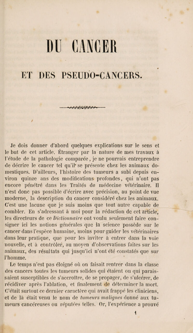 DU CANCER ET DES PSEUDOCANCERS. / Je dois donner d’abord quelques explications sur le sens et le but de cet article. Etranger par la nature de mes travaux a 1’etude de la pathologie comparee, je ne pourrais entreprendre de decrire le cancer tel qu’il* se presente chez les animaux do- mestiques. D’ailleurs, l’histoire des tumeurs a subi depuis en¬ viron quinze ans des modifications profondes, qui n’ont pas encore penetre dans les Traites de medecine veterinaire. II n’est done pas possible d’ecrire avec precision, au point de vue moderne, la description du cancer considere chez les animaux. C’est une lacune que je suis moins que tout autre capable de combler. En s’adressant a moi pour la redaction de cet article, les directeurs de ce Dictionnciire ont xoulu seulement faire con¬ signer ici les notions generates que la science possede sur le cancer dans l’espece humaine, moins pour guider les veterinaires dans leur pratique, que pour les inviter a entrer dans la voie nouvelle, et a controler, au moyen d’observations faites sur les animaux, des resultats qui jusqu’ici n’ont ete constates que sur Ehomme. Le temps n’est pas eloigne ou on faisait rentrer dans la classe des cancers toutes les tumeurs solides qui etaient ou qui parais- saient susceptibles de s’accroitre, de se propager, de s’ulcerer, de recidiver apres l’ablation, et fmalement de determiner la mort. G’etait surtout ce dernier caractere qui avait frappe les cliniciens, et de la etait venu le nom de tumeurs malignes donne aux tu¬ meurs cancereuses ou repulees telles. Or, 1’experience a prouve