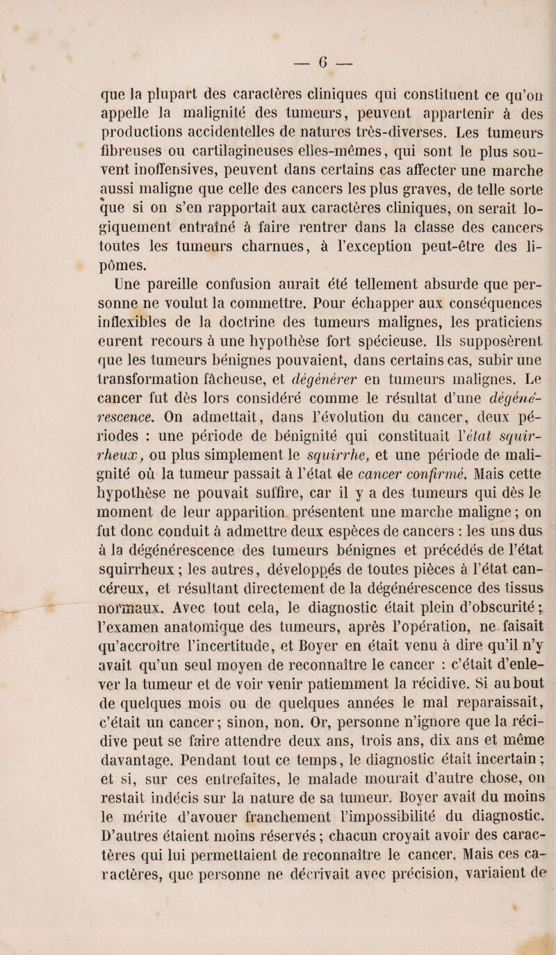 que la plupart des caract^res cliniques qui constituent ce qu’on appelle la malignite des tumeurs, peuvent appartenir a des productions accidentelles de natures tres-diverses. Les tumeurs fibreuses ou cartilagineuses elles-memes, qui sont le plus sou- vent inoffensives, peuvent dans certains cas affecter une marche aussi maligne que celle des cancers les plus graves, de telle sorte que si on s’en rapportait aux caracteres cliniques, on serait lo- giquement entraine a faire rentrer dans la classe des cancers toutes les tumeurs charnues, a F exception peut-etre des li- pomes. Une pareille confusion aurait ete tellement absurde que per- sonne ne voulut la commettre. Pour echapper aux consequences inllexibles de la doctrine des tumeurs malignes, les praticiens eurent recours a une hypothese fort specieuse. 11s supposerent que les tumeurs benignes pouvaient, dans certains cas, subir une transformation facheuse, et degenerer en tumeurs malignes. Le cancer fut des lors considere comme le resultat d’une degene- rescence. On admettait, dans revolution du cancer, deux pe- riodes : une periode de benignite qui constituait Yetat squir- rheux, ou plus simplement le squirrhe, et une periode de mali¬ gnite ou la tumeur passait a l’etat de cancer confirme. Mais cette hypothese ne pouvait suffire, car il y a des tumeurs qui des le moment de leur apparition presentent une marche maligne; on fut done conduit a admettre deux especes de cancers : les uns dus a la degenerescence des tumeurs benignes et precedes de l’etat squirrheux; les autres, developpes de toutes pieces a l’etat can- cereux, et resultant directement de la degenerescence des tissus normaux. Avec tout cela, le diagnostic etait plein d’obscurite l’examen anatomique des tumeurs, apres Poperation, ne faisait qu’accroitre Fincertitude, et Boyer en etait venu a dire qu’il n’y avait qu’un seul moyen de reconnaitre le cancer : e’etait d’enle- ver la tumeur et de voir venir patiemment la recidive. Si aubout de quelques mois ou de quelques annees le mal reparaissait, e’etait un cancer; sinon, non. Or, personne n’ignore que la reci¬ dive peut se faire attendre deux ans, trois ans, dix ans et meme davantage. Pendant tout ce temps, le diagnostic etait incertain; et si, sur ces entrefaites, le malade mourait d’autre chose, on restait indecis sur la nature de sa tumeur. Boyer avait du moins le merite d’avouer franchement Fimpossibilite du diagnostic. D’autres etaient moins reserves; chacun croyait avoir des carac¬ teres qui lui permettaient de reconnaitre le cancer. Mais ces ca¬ racteres, que personne ne decrivait avec precision, variaient de