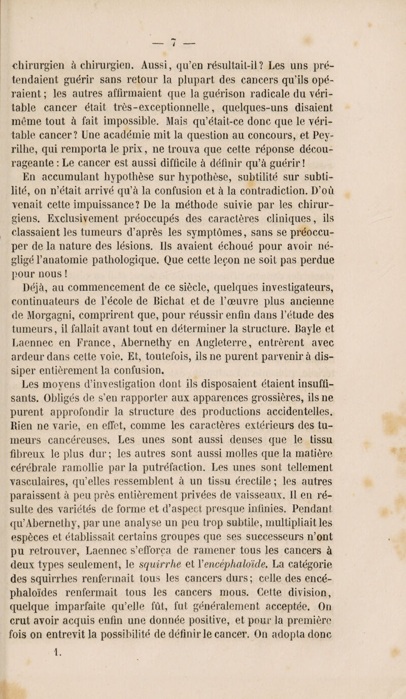 chirurgien k chirargien. Aussi, qu’cn resuJtait-il? Les uns pre- tendaient guerir sans retour la plupart des cancers qu’ils ope- raient; les autres affirmaient que la guerison radicale du 'veri¬ table cancer etait tres-exceptionnelle, quelques-uns disaient meme tout a fait impossible. Mais qu’etait-ce done que le veri¬ table cancer? Une academie mit la question au concours, et Pey- rillie, qui remporta le prix, ne trouva que cette reponse decou- rageante : Le cancer est aussi difficile & definir qu’a guerir! En accumulant hypothese sur hypothese, subtility sur subti- lite, on n’etait arrive qu’a la confusion et a la contradiction. D’ou venait cette impuissance? De la methode suivie par les chirur- giens. Exclusivement preoccupes des caracteres cliniques, ils classaient les tumeurs d’apres les symptomes, sans se preoccu- per de la nature des lesions. Ils avaient echoue pour avoir ne¬ glige l’anatomie pathologique. Que cette lecon ne soil pas perdue pour nous! Deja, au commencement de ce siecle, quelques investigateurs, continuateurs de l’ecole de Bichat et de Voeuvre plus ancienne de Morgagni, comprirent que, pour reussir enfin dans l’etude des tumeurs, il fallait avant tout en determiner la structure. Bayle et Laennec en France, Abernethy en Angleterre, entrerent avec ardeur dans cette voie. Et, toutefois, ilsne purent parvenira dis- siper entierement la confusion. Les moyens d’investigation dont ils disposaient etaient insuffi- sants. Obliges de s’enrapporter aux apparences grossieres, ilsne purent approfondir la structure des productions accidentelles. Rien ne varie, en elfet, comme les caracteres exterieurs des tu¬ meurs cancereuses. Les unes sont aussi denses que le tissu fibreux le plus dur; les autres sont aussi molles que la matiere cerebrale ramollie par la putrefaction. Les unes sont tellement vasculaires, qu’elles ressemblent a un tissu erectile; les autres paraissent a peu pres entierement privees de vaisseaux. II en re- sulte des varietes de forme et d’aspect presque infinies. Pendant qu’Abernethy, par une analyse un peu trop subtile, multipliaitles esp^ces et etablissait certains groupes que ses successeurs n’ont pu retrouver, Laennec s’elforca de ramener tous les cancers k deux types seulement, le squirrhe et Yencephaloicle. La categorie des squirrhes renfermait tous les cancers durs; celle des ence- phaloides renfermait tous les cancers mous. Cette division, quelque imparfaite qu’elle fut, fut generalement acceptee. On crut avoir acquis enfin une donnee positive, et pour la premiere fois on entrevit la possibility de definir le cancer. On adopta done t.