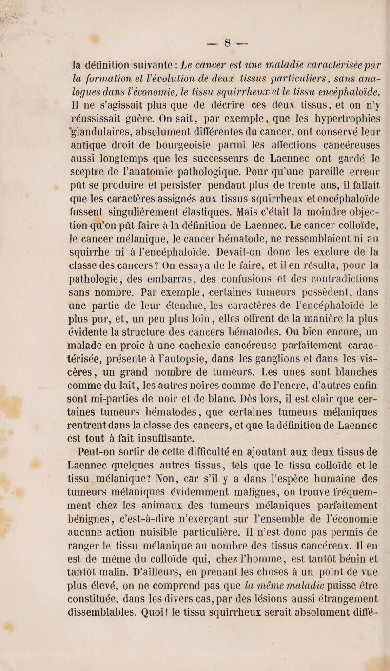 la definition suivante: Le cancer* est une maladie caracterisee par la formation et Vevolution de deux tissus particulars, sans ana¬ logues dans Veconomie, le tissu squirrheux et le tissu encephaloide. II ne s’agissait plus que de decrire ces deux tissus, et on n’y reussissait guere. On sait, par exemple, que les hypertrophies glandulaires, absolument differentes du cancer, ont conserve leur antique droit de bourgeoisie parmi les affections cancereuses aussi longtemps que les successeurs de Laennec ont garde le sceptre de l’anatomie pathologique. Pour qu’une pareille erreur put se produire et persister pendant plus de trente ans, il fallait que les caracteres assignes aux tissus squirrheux et encephaloide fussent singulierement elastiques. Mais c’etait la moindre objec¬ tion qu’on put faire a la definition de Laennec. Le cancer colloide, le cancer melanique, le cancer hematode, ne ressemblaient ni au squirrhe ni a F encephaloide. Devait-on done les exclure de la classe des cancers? On essaya de le faire, et ilen resulta, pour la pathologie, des embarras, des confusions et des contradictions sans nombre. Par exemple, certaines tumeurs possedent, dans une par tie de leur etendue, les caracteres de Fencephaloide le plus pur, et, un peu plus loin, elles offrent de la maniere la plus evidente la structure des cancers hematodes. Ou bien encore, un malade en proie a une cachexie cancereuse parfaitement carac¬ terisee, presente a l’autopsie, dans les ganglions et dans les vis- ceres, un grand nombre de tumeurs. Les unes sont blanches comme du lait, les autres noires comme de l’encre, d’autres enfm sont mi-parties de noir et de blanc. Des tors, il est clair que cer¬ taines tumeurs hematodes, que certaines tumeurs melaniques rentrent dans la classe des cancers, et que la definition de Laennec est tout a fait insuffisante. Peut-on sortir de cette difficulte en ajoutant aux deux tissus de Laennec quelques autres tissus, tels que le tissu colloide et le tissu melanique? Non, car s’il y a dans l’espece humaine des tumeurs melaniques evidemment malignes, on trouve frequem- ment chez les animaux des tumeurs melaniques parfaitement benignes, e’est-a-dire n’exercant sur l’ensemble de Feconomie aucune action nuisible particuliere. Il n’est done pas permis de ranger le tissu melanique au nombre des tissus cancereux. Il en est de meme du colloide qui, chez Fhomme, est tantot benin et tantot malin. D’ailleurs, en prenant les choses a un point de vue plus eleve, on ne comprend pas que la meme maladie puisse etre constitute, dans les divers cas,par des lesions aussi etrangement dissemblables. Quoi! le tissu squirrheux serait absolument diffe-