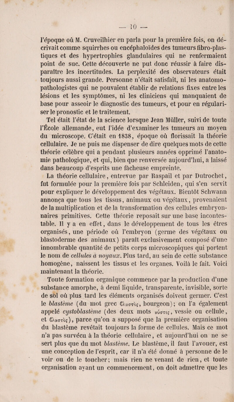 l’epoque ou M. Cruveilhier en parla pour la premiere fois, on de- crivait comme squirrhes ou encephaloides des tumeurs fibro-plas- tiques et des hypertrophies glandulaires qui ne renfermaient point de sue. Cette decouverte ne put done reussir a faire dis- paraitre les incertitudes. La perplexite des observateurs etait toujours aussi grande. Personne n’etait satisfait, ni les anatomo- pathologistes qui ne pouvaient etablir de relations fixes entre les lesions et les symptomes, ni les cliniciens qui manquaient de base pour asseoir le diagnostic des tumeurs, et pour en regulari- ser le pronostic et le traitement. Tel etait l’etat de la science lorsque Jean Muller, sum de toute Pficole allemande, eut l’idee d’examiner les tumeurs au moyen du microscope. G’etait en 1838, epoque ou florissait la theorie cellulaire. Je ne puis me dispenser de dire quelques mots de cette theorie celebre qui a pendant plusieurs annees opprime l’anato- mie pathologique, et qui, bien que renversee aujourd’hui, a laisse dans beaucoup d’esprits une facheuse empreinte. La theorie cellulaire, entrevue par Raspail et par Dutrochet, fut formulee pour la premiere fois par Schleiden, qui s’en servit pour expliquer le developpement des vegetaux. Bientot Schwann annonca que tous les tissus, animaux ou vegetaux, provenaient de la multiplication et dela transformation des cellules embryon- naires primitives. Cette theorie reposait sur une base incontes¬ table. II y a en effet, dans le developpement de tous les etres organises, une periode ou fembryon (germe des vegetaux ou blastoderme des animaux) parait exclusivement compose d’une innombrable quantite de petits corps microscopiques qui portent le nom de cellules d noyaux. Plus tard, au sein de cette substance homogene, naissent les tissus et les organes. Voila le fait. Void maintenant la theorie. Toute formation organique commence par la production d’une substance amorplie, a demi liquide, transparente, invisible, sorte de sol ou plus tard les elements organises doivent germer. G’est le blasteme (du mot grec gXaaro?, bourgeon); on l’a egalement appele cystoblasteme (des deux mots xv<7Tig, vessie ou cellule, et Q.acrbq), parce qu’on a suppose que la premiere organisation du blasteme revetait tonjours la forme de cellules. Mais ce mot n’a pas survecu a la theorie cellulaire, et aujourd’hui on ne se sert plus que du mot blasteme. Le blasteme, il faut l’avouer, est une conception de l’esprit, car il n’a ete donne a personne de le voir ou de le toucher; mais rien ne venant de rien, et toute organisation ayant un commencement, on doit admettre que les