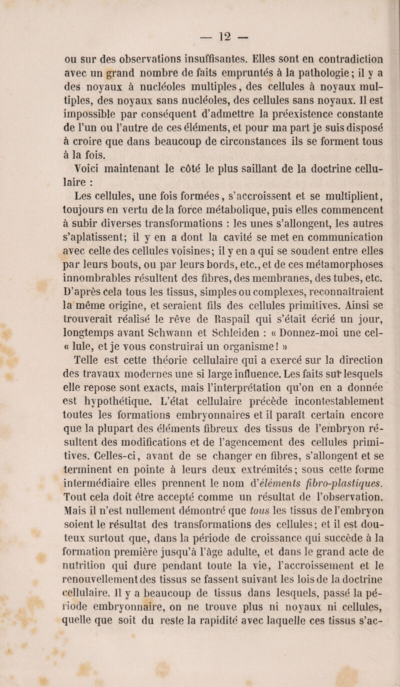 ou sur des observations insuffisantes. Elies sont en contradiction avec un grand nombre de faits empruntes k la pathologie; il y a des noyaux a nucleoles multiples, des cellules a noyaux mul¬ tiples, des noyaux sans nucleoles, des cellules sans noyaux. II est impossible par consequent d’admettre la preexistence constante de l’un ou l’autre de ces elements, et pour ma part je suis dispose a croire que dans beaucoup de circonstances ils se torment tous a la fois. Voici maintenant le c6te le plus saillant de la doctrine cellu- laire : Les cellules, une fois formees, s’accroissent et se multiplient, toujours en vertu dela force metabolique, puis elles commencent a subir diverses transformations : les unes s’allongent, les autres s’aplatissent; il y en a dont la cavite se met en communication avec celle des cellules voisines; il y en a qui se soudent entre elles par leurs bouts, ou par leurs bords, etc., et de ces metamorphoses innombrables resultent des fibres, des membranes, des tubes, etc. D’apres cela tous les tissus, simples ou complexes, reconnaitraient la meme origine, et seraient fils des cellules primitives. Ainsi se trouverait realise le reve de Raspail qui s’etait eerie un jour, longtemps avant Schwann et Schleiden : « Donnez-moi une cel- « lule, et je vous construirai un organisme! » Telle est cette theorie cellulaire qui a exerce sur la direction des travaux modernes une si large influence. Les faits sub lesquels elle repose sont exacts, mais l’interpretation qu’on en a donnee est hypothetique. L’etat cellulaire precede incontestablement toutes les formations embryonnaires et il parait certain encore que la plupart des elements fibreux des tissus de l’embryon re¬ sultent des modifications et de fagencement des cellules primi¬ tives. Celles-ci, avant de se changer en fibres, s’allongent et se terminent en pointe a leurs deux extremites; sous cette forme intermediate elles prennent le nom d'elements fibro-plastiques. Tout cela doit etre accepte comme un resultat de l’observation. Mais il n’est nullement demontre que tous les tissus del’embryon soient le resultat des transformations des cellules; et il est dou- teux surtout que, dans la periode de croissance qui succede a la formation premiere jusqu’a l’age adulte, et dans le grand acte de nutrition qui dure pendant toute la vie, l’accroissement et le renouvellementdes tissus se fassent suivant les loisde la doctrine cellulaire. Il y a beaucoup de tissus dans lesquels, passe la pe¬ riode embryonnaire, on ne trouve plus ni noyaux ni cellules, quelle que soit du reste la rapidite avec laquelle ces tissus s’ac-
