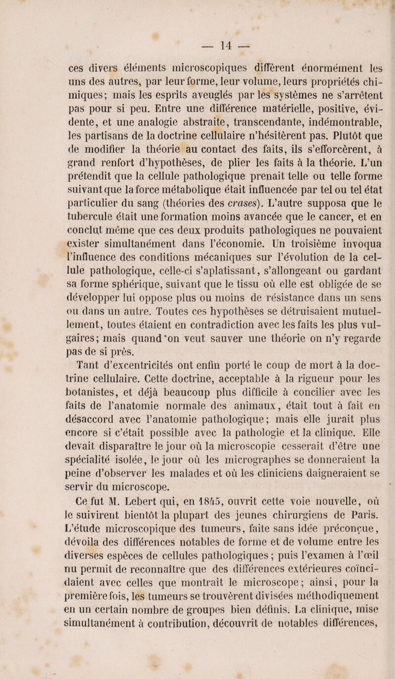 ces divers elements microscopiques different enormement les uns des autres, par leur forme, leur volume, leurs proprietes chi- miques; mais les esprits aveugles paries systemes ne s’arretent pas pour si peu. Entre une difference materielle, positive, evi- dente, et une analogie abstraite, transcendante, indemontrable, les partisans de la doctrine cellulaire n’hesiterent pas. Plutot que de modifier la theorie au contact des faits, ils s’efforcerent, a grand renfort d’hypotheses, de plier les faits a la theorie. L’un pretendit que la cellule pathologique prenait telle ou telle forme suivantque la force metabolique etait influencee par tel ou tel etat particular du sang (theories des erases). L’autre supposa que le tubercule etait une formation moins avancee que le cancer, et en conclut meme que ces deux produits pathologiques ne pouvaient exister simultanement dans l’economie. Un troisieme invoqua l’influence des conditions mecaniques sur revolution de la cel¬ lule pathologique, celle-ci s’aplatissant, s’allongeant ou gardant sa forme spherique, suivant que le tissu ou elle est obligee de se developper lui oppose plus ou moins de resistance dans un sens ou dans un autre. Toutes ces hypotheses se detruisaient mutuel- lement, toutes etaient en contradiction avec les faits les plus vul- gaires; mais quand'on veut sauver une theorie on n’y regarde pas de si pres. Tant d’excentricites ont enfin porte le coup de mort a la doc¬ trine cellulaire. Cette doctrine, acceptable a la rigueur pour les botanistes, et deja beaucoup plus difficile a concilier avec les faits de l’anatomie normale des animaux, etait tout a fait en disaccord avec Fanatomie pathologique; mais elle jurait plus encore si e’etait possible avec la pathologie et la clinique. Elle devait disparaitre le jour ou la microscopie cesserait d’etre une specialite isolee, le jour ou les micrograplies se donneraient la peine d’observer les malades et ou les cliniciens daigneraient se servir du microscope. Ce fut M. Lebert qui, en 1845, ouvrit cette voie nouvelle, ou le suivirent bientot la plupart des jeunes chirurgiens de Paris. L’etude microscopique des tumenrs, faite sans idee preconcue, devoila des differences notables de forme et de volume entre les diverses especes de cellules pathologiques; puis l’examen a l’oeil nu permit de reconnaitre que des differences exterieures coinci- daient avec celles que montrait le microscope; ainsi, pour la premiere fois, les tumeurs se trouverent divisees methodiquement en un certain nombre de groupes bien definis. La clinique, mise simultanement a contribution, decouvrit de notables differences,