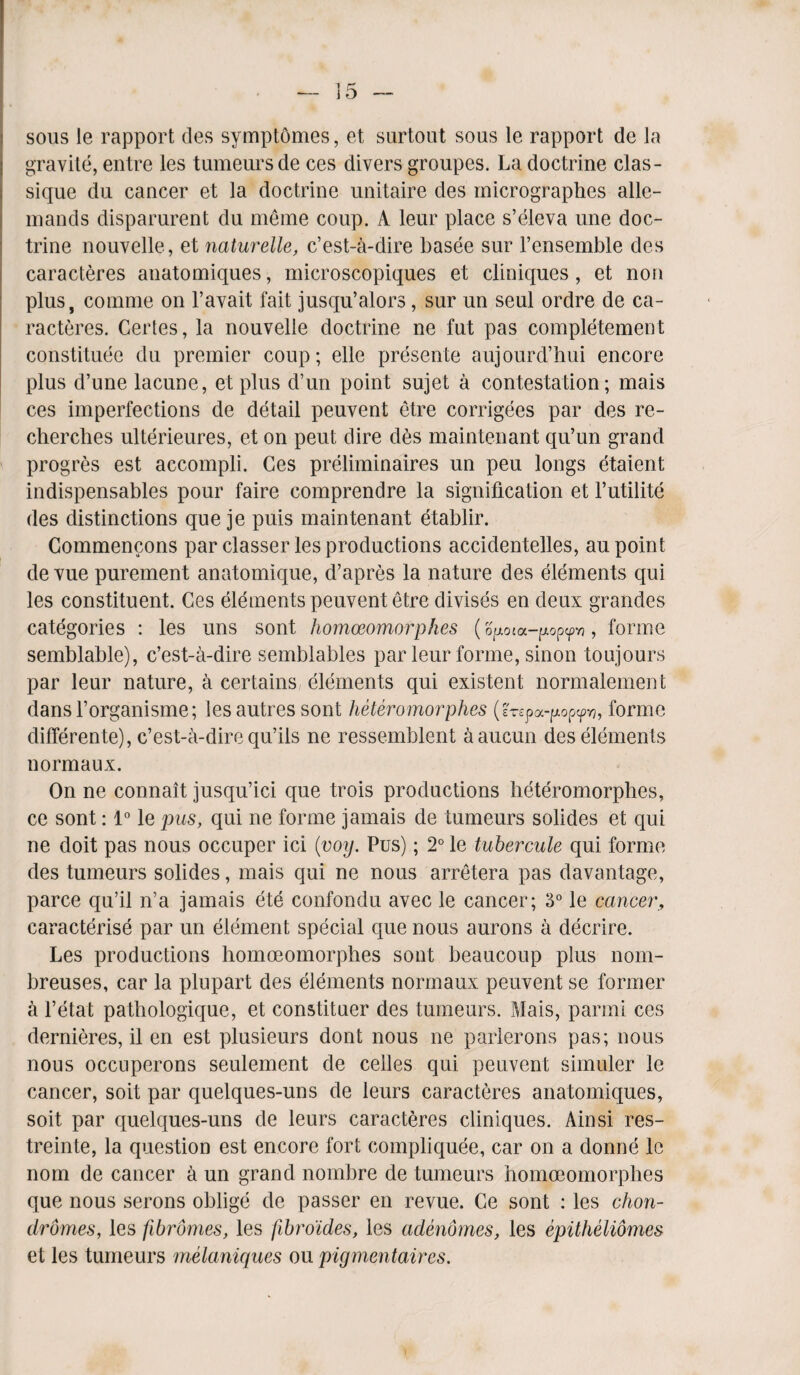 sous le rapport ties symptomes, et surtout sous le rapport de la gravile, entre les tumeursde ces divers groupes. La doctrine clas- sique du cancer et la doctrine unitaire ties inicrographes alle- mands disparurent du meine coup. A leur place s’eleva une doc¬ trine nouvelle, et naturelle, c’est-a-dire basee sur l’ensemble des caracteres anatomiques, microscopiques et cliniques, et non plus, coinme on l’avait fait jusqu’alors, sur un seul ordre de ca¬ racteres. Cerles, la nouvelle doctrine ne fut pas completement constitute du premier coup; elle presente aujourd’hui encore plus d’une lacune, et plus d’un point sujet a contestation; mais ces imperfections de detail peuvent etre corrigees par des re- chercbes ulterieures, et on peut dire des maintenant qu’un grand progres est accompli. Ces preliminaires un peu longs etaient indispensables pour faire comprendre la signification et l’utilite des distinctions que je puis maintenant etablir. Commencons par classer les productions accidentelles, au point de vue purement anatomique, d’apres la nature des elements qui les constituent. Ces elements peuvent etre divises en deux grandes categories : les uns sont homoeomorphes ( optota—p.opcpvj , forme semblable), c’est-a-dire semblables par leur forme, sinon toujours par leur nature, a certains elements qui existent normalement dansforganisme; les autres sont heteromorphes (erspa-^opyy?, forme differente), c’est-a-dire qu’ils ne ressemblent aaucun des elements normaux. On ne connait jusqu’ici que trois productions heteromorphes, ce sont: 1° le pus, qui ne forme jamais de tumeurs solides et qui ne doit pas nous occuper ici (voy. Pus); 2° le tubercule qui forme des tumeurs solides, mais qui ne nous arretera pas davantage, parce qu’il n’a jamais ete confondu avec le cancer; 3° le cancer, caracterise par un element special que nous aurons a decrire. Les productions homoeomorphes sont beaucoup plus nom- breuses, car la plupart des elements normaux peuvent se former a l’etat pathologique, et constituer des tumeurs. Mais, parmi ces dernieres, il en est plusieurs dont nous ne parlerons pas; nous nous occnperons seulement de celles qui peuvent simuler le cancer, so it par quelques-uns de leurs caracteres anatomiques, soit par quelques-uns de leurs caracteres cliniques. Ain si res- treinte, la question est encore fort compliquee, car on a donne lc nom de cancer a un grand nombre de tumeurs homoeomorphes que nous serons oblige de passer en revue. Ce sont : les chon- dromes, les fibromes, les fibroides, les adenomes, les epilheliomes et les tumeurs melanicpxes ou pigmentaircs.