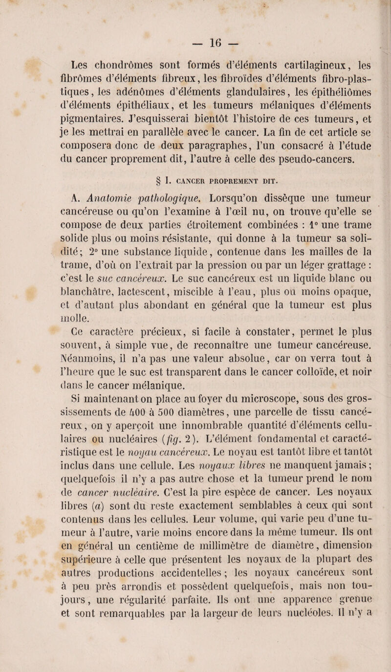 Les chondromes sont formes d’elements cartilagineux, les fibromes d’elements fibreux, les fibroides d’elements fibro-plas- tiques, les adenomes d’elements glandulaires, les epitheliomes d’elements epitheliaux, et les tumeurs melaniques d’elements pigmentaires. J’esquisserai bientot l’histoire de ces tumeurs, et je les mettrai en parallele avec le cancer. La fin de cet article se composera done de deux paragraphes, l’un consacre a l’etude du cancer proprement dit, 1’autre a celle des pseudo-cancers. § I. CANCER PROPREMENT DIT. A. Anatomie pathologique. Lorsqu’on disseque une tumeur cancereuse ou qu’on l’examine a l’oeil nu, on trouve qu’elle se compose de deux parties etroitement combinees : 1° une trame solide plus ou moins resistante, qui donne a la tumeur sa soli- dite; 2° une substance liquide, contenue dans les mailles de la trame, d’ou on 1’extrait par la pression oupar un leger grattage : e’est le sue cancereux. Le sue cancereux est un liquide blanc ou blanchatre, lactescent, miscible a l’eau, plus ou moins opaque, et d’autant plus abondant en general que la tumeur est plus mode. Ce caractere precieux, si facile a constater, permet le plus souvent, a simple vue, de reconnaitre une tumeur cancereuse. Neanmoins, il n’a pas une valeur absolue, car on verra tout a 1’heure que le sue est transparent dans le cancer colloide, et rioir dans le cancer melanique. Si maintenant on place au foyer du microscope, sous des gros- sissements de 400 a 500 diametres, une parcelle de tissu cance¬ reux , on y apercoit une innombrable quantite d’elements cellu- laires ou nucleaires {fig. 2). L’element fondamental et caracte- ristique est le noyau cancereux. Le noyau est tantot libre ettantot inclus dans une cellule. Les noyaux libres ne manquent jamais; quelquefois il n’y a pas autre chose et la tumeur prend le nom de cancer nucleaire. C’est la pire espece de cancer. Les noyaux libres (a) sont du reste exactement semblables a ceux qui sont contenus dans les cellules. Leur volume, qui varie peu d’une tu¬ meur a l’autre, varie moins encore dans la meme tumeur. Ils ont en general un centieme de millimetre de diametre, dimension superieure a celle que presentent les noyaux de la plupart des autres productions accidentelles; les noyaux cancereux sont a peu pres arrondis et possedent quelquefois, mais non tou- jours, une regularity parfaite. Ils ont une apparence grenue et sont remarquables par la largeur de lears nucleoles. 11 n’y a