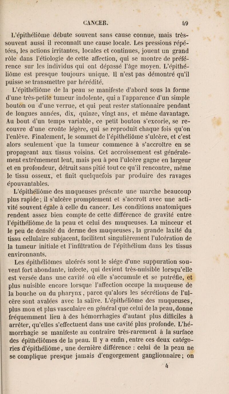L’epitheliome dObute souvent sans cause connue, mais tres- souvent aussi il reconnait une cause locale. Les pressions repe- tees, les actions irritantes, locales et continues, jouent un grand role dans l’etiologie de cette affection, qui se montre de prefe¬ rence sur les individus qui ont depasse l’age moyen. L’epithe¬ liome est presque toujours unique. II n’est pas demontre qu’il puisse se transmettre par heredite. L’epitheliome de la peau se manifesto d’abord sous la forme d’une tres-petite tumeur indolente, qui a l’apparence d’un simple bouton ou d’une verrue, et qui peut rester stationnaire pendant de longues annees, dix, quinze, vingt ans, et meme davantage. Au bout d’un temps variable, ce petit bouton s’excorie, se re- couvre d’une croute legere, qui se reproduit chaque fois qu’on l’enleve. Finalement, le sommet de I’epitheliOme s’ulcere, et c’est alors seulement que la tumeur commence a s’accroitre en se propageant aux tissus voisins. Get accroissement est generale- ment extremement lent, mais peu a peu l’ulcere gagne en largeur et en profondeur, detruit sans pitie tout ce qu’il rencontre, meme le tissu osseux, et finit quelquefois par produire des ravages epouvantables. L’epitheliome des maqueuses presente une rnarclie beaucoup plus rapide; il s’ulcere promptement et s’accroit avec une acti¬ vity souvent egale a celle du cancer. Les conditions anatomiques rendent assez bien compte de cette difference de gravite entre Tepitheliome de la peau et celui des muqueuses. La minceur et le peu de densite du derme des muqueuses, la grande laxite du tissu cellulaire subjacent, facilitent singulierement l’ulceration de la tumeur initiale et l’infiltration de l’epithelium dans les tissus environnants. Les epitheliomes ulceres sont le siege d’une suppuration sou¬ vent fort abondante, infecte, qui devient tres-nuisible lorsqu’elle est versee dans une cavite ou elle s’accumule et se putrefie, et plus nuisible encore lorsque l’affection occnpe la muqueuse de labouche ou du pharynx, parce qu’alors les secretions de l’ul- cere sont avalees avec la salive. L’epitheliome des muqueuses, plus mou et plus vasculaire en general que celui de la peau, donne frequemment lieu k des hemorrhagies d’autant plus difficiles k arreter, qu’elles s’effectuent dans une cavite plus profonde. L’he- morrhagie se manifeste au contraire tres-rarernent a la surface des dpitheliomes de la peau. Il y a enfin, entre ces deux catego¬ ries d’epitheliome, une derniere difference : celui de la peau ne secomplique presque jamais d’engorgement ganglionnaire; on U