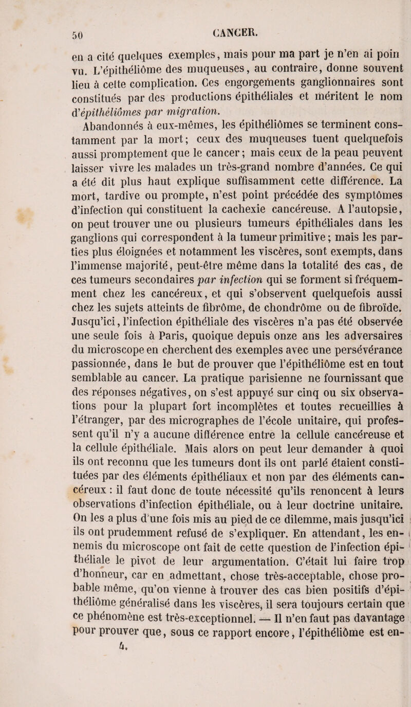 ea a cite quelques exemples, mais pour ma part je n’en ai poin vu. L’epitheliome des muqueuses, au contraire, donne souvent lieu a cette complication. Ces engorgements ganglionnaires sont constitues par des productions epitheliales et meritent le nom d'epithelidmes par migration. Abandonnes a eux-memes, les epithelidmes se terminent cons- tamment par la mort; ceux des muqueuses tuent quelquefois aussi promptement que le cancer; mais ceux de la peau peuvent laisser vivre les malades un tres-grand nombre d’annees. Ce qui a ete dit plus haut explique suffisamment cette difference. La mort, tardive ou prompte, n’est point precedee des symptomes d’infection qui constituent la caohexie cancereuse. A l’autopsie, on peut trouver une ou plusieurs tumeurs epitheliales dans les ganglions qui correspondent a la tumeur primitive; mais les par¬ ties plus eloigndes et notamment les visceres, sont exempts, dans rimmense majorite, peut-etre meme dans la totalite des cas, de ces tumeurs secondaires par infection qui se torment si frequem- ment chez les cancereux, et qui s’observent quelquefois aussi chez les sujets atteints de fibrome, de chondrome ou de fibroide. Jusqu’ici, l’infection epitheliale des visceres n’a pas ete observee une seule fois a Paris, quoique depuis onze ans les adversaires du microscope en cherchent des exemples avec une perseverance passionnee, dans le but de prouver que l’epitheliome est en tout semblable au cancer. La pratique parisienne ne fournissant que des reponses negatives, on s’est appuye sur cinq ou six observa¬ tions pour la plupart fort incompletes et toutes recueillies A l’etranger, par des micrographes de Fecole unitaire, qui profes- sent qu’il n’y a aucune difference entre la cellule cancereuse et la cellule epitheliale. Mais alors on peut leur demander a quoi ils ont reconnu que les tumeurs dont ils ont parle etaient consti¬ tutes par des elements epitheliaux et non par des elements can¬ cereux : il faut done de toute necessity qu’ils renoncent A leurs observations d’infection epitheliale, ou a leur doctrine unitaire. On les a plus d une fois mis au pied de ce dilemme, mais jusqu’ici ils ont prudemment refuse de s’expliquer. En attendant, les en- nernis du microscope ont fait de cette question de l’infection epi¬ theliale le pivot de leur argumentation. C’etait lui faire trop d’honneur, car en admettant, chose tres-acceptable, chose pro¬ bable meme, qu’on vienne a trouver des cas bien positifs d’epi- theliome generalise dans les visceres, il sera toujours certain que ce phenomene est tres-exceptionnel. — Il n’en faut pas davantage pour prouver que, sous ce rapport encore, Fepithelidme est en- U.