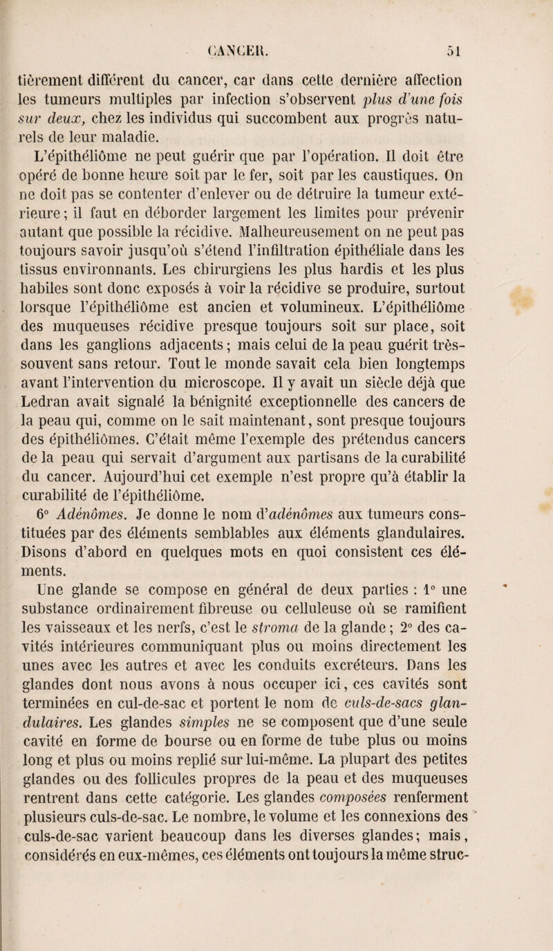 tierement different du cancer, car dans cette derniere affection les tumeurs multiples par infection s’observent plus d’unc fois sur cleux, chez les individus qui succombent aux progres natu- rels de leur mala die. L’epitheliome ne peut guerir que par Voperation. II doit etre opere de bonne heure soil par le fer, soit par les caustiques. On ne doit pas se contenter d’enlever ou de detruire la tumeur exte- rieure; il faut en deborder largement les limites pour prevenir autant que possible la recidive. Malheureusement on ne peut pas toujours savoir jusqu’ou s’etend l’infiltration epitheliale dans les tissus environnants. Les cbirurgiens les plus hardis et les plus habiles sont done exposes a voir la recidive se produire, surtout lorsque l’epitheliome est ancien et volumineux. L’epitheliome des muqueuses recidive presque toujours soit sur place, soit dans les ganglions adjacents; mais celui de la peau guerit tres- souvent sans retour. Tout le monde savait cela bien fongtemps avant l’intervention du microscope. II y avait un siecle deja que Ledran avait signale la benignite exceptionnelle des cancers de la peau qui, comme on le salt maintenant, sont presque toujours des epitbeliomes. C’etait meme l’exemple des pretendus cancers de la peau qui servait d’argument aux partisans de la curabilite du cancer. Aujourd’hui cet exemple n’est propre qu’a etablir la curabilite de l’epitheliome. 6° Adendmes. Je donne le nom d’adenomes aux tumeurs cons¬ titutes par des elements semblables aux elements glandulaires. Disons d’abord en quelques mots en quoi consistent ces ele¬ ments. Une glande se compose en general de deux parties : 1° une substance ordinairement fibreuse ou celluleuse ou se ramifient les vaisseaux et les nerfs, e’est le stroma de la glande; 2° des ca- vites interieures communiquant plus ou moins directement les unes avec les autres et avec les conduits excreteurs. Dans les glandes dont nous avons a nous occuper ici, ces cavites sont terminees en cul-de-sac et portent le nom de culs-de-sacs glan¬ dulaires. Les glandes simples ne se composent que d’une seule cavite en forme de bourse ou en forme de tube plus ou moins long et plus ou moins replie sur lui-meme. La plupart des petites glandes ou des follicules propres de la peau et des muqueuses rentrent dans cette categorie. Les glandes composees renferment plusieurs culs-de-sac. Le nombre, le volume et les connexions des culs-de-sac varient beaucoup dans les diverses glandes; mais, considers en eux-memes, ces elements ont toujours la meme struc-