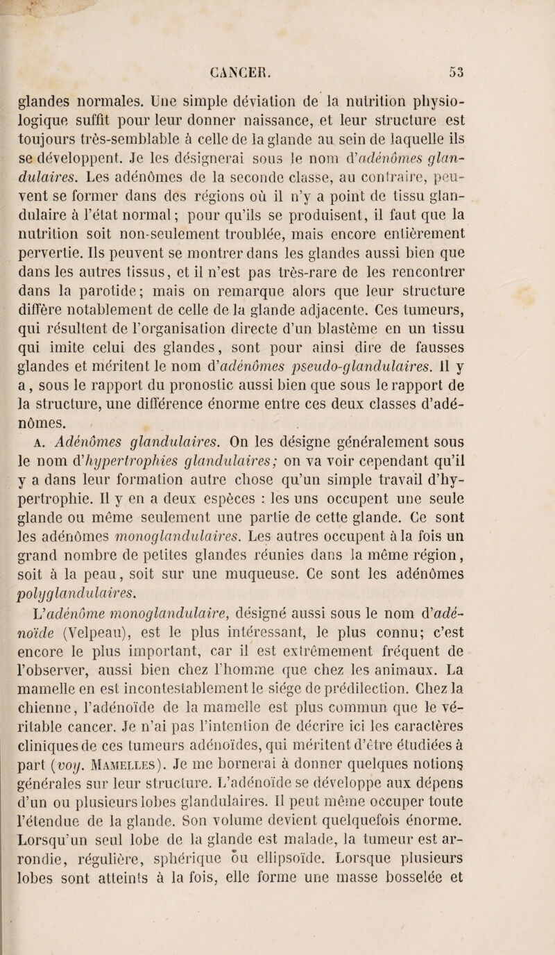 glandes normales. Une simple deviation de la nutrition pliysio- logique suffit pour leur donner naissance, et leur structure est toujours tres-semblable a celle de la glande au sein de laquelle ils se developpent. Je les designerai sous le nom d'adenomes glan¬ dulaires. Les adenomes de la seconde classe, au contraire, peu- vent se former dans des regions ou il n’y a point de tissu glan- dulaire a l’etat normal; pour qu’ils se produisent, il faut que la nutrition soit non-seulement troublee, mais encore entierement pervertie. Ils peuvent se montrer dans les glandes aussi bien que dans les antres tissus, et il n’est pas tres-rare de les rencontrer dans la parotide; mais on remarque alors que leur structure differe notablement de celle de la glande adjacente. Ces tumeurs, qui resultent de l’organisation directe d’un blasteme en un tissu qui imite celui des glandes, sont pour ainsi dire de fausses glandes et meritent le nom d'adenomes pseudo-glandulaires. il y a, sous le rapport du pronostic aussi bien que sous le rapport de la structure, une difference enorme entre ces deux classes d’ade- ndmes. a. Adenomes glandulaires. On les designe generalement sous le nom d’hypertrophies glandulaires; on va voir cependant qu’il y a dans leur formation autre chose qu’un simple travail d’hy- pertrophie. Il y en a deux especes : les uns occnpent une seule glande ou meme seulement une partie de cette glande. Ce sont les adenomes monoglandulaires. Les autres occnpent a la fois un grand nombre de petites glandes reunies dans la meme region, soit a la peau, soit sur une muqueuse. Ce sont les adenomes polyg landu laires. Vadenome monoglandulaire, designe aussi sous le nom drade~ noide (Velpeau), est le plus interessant, le plus connu; c’est encore le plus important, car il est extremement frequent de l’observer, aussi bien chez Lhomme que chez les animaux. La mamelle en est incontestablement le siege de predilection. Chez la chienne, l’adeno'ide de la mamelle est plus commun que le ve¬ ritable cancer. Je n’ai pas l’intenlion de decrire ici les caracteres cliniquesde ces tumeurs adenoides, qui meritent d’etre etudiees a part {voy. Mamelles). Je me hornerai a donner quelques notions generates sur leur structure. L’adeno'ide se developpe aux depens d’un ou plusieurslobes glandulaires. 11 pent meme occuper toute 1’etendue de la glande. Son volume devient quelquefois enorme. Lorsqu’un seul lobe de la glande est malade, la tumeur est ar- rondie, reguliere, spherique ou ellipsoide. Lorsque plusieurs lobes sont atteints a la fois, elle forme une masse bosselee et