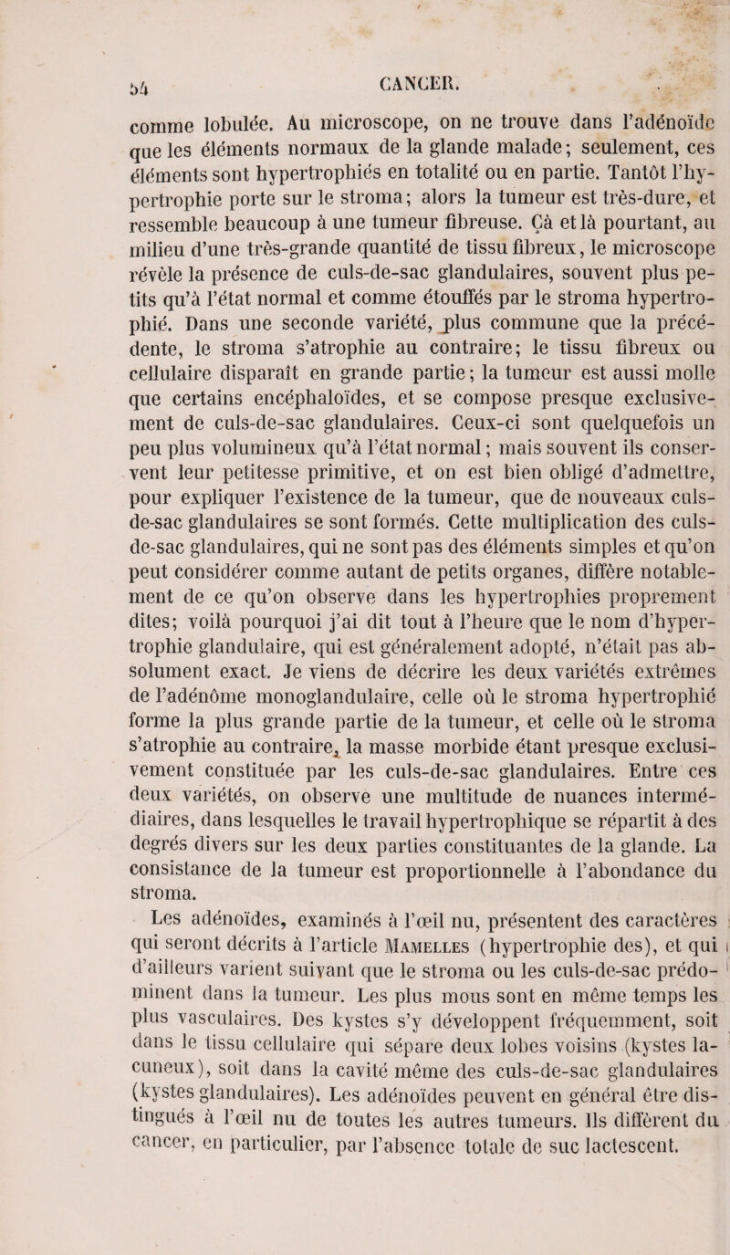 coriime lobulde. Au microscope, on ne trouve dans l’addnoide qne les elements normaux de la glande malade; seulement, ces elements sont hypertrophies en totalite ou en partie. Tantot l’liy- pertrophie porte sur le stroma; alors la tumeur est tres-dure, et ressemble beaucoup a une tumeur fibreuse. Ca etla pourtant, au milieu d’une tres-grande quantite de tissu fibreux, le microscope revele la presence de culs-de-sac glandulaires, souvent plus pe- tits qu’a l’etat normal et comme etouffes par le stroma hypertro- phie. Dans une seconde variete, j)lus commune que la prece- dente, le stroma s’atrophie au contraire; le tissu fibreux ou cellulaire disparait en grande partie; la tumeur est aussi molle que certains encephaloides, et se compose presque exclusive- ment de culs-de-sac glandulaires. Ceux-ci sont quelquefois un peu plus volumineux qu’a l’etat normal; mais souvent ils conser¬ ved leur petitesse primitive, et on est bien oblige d’admettre, pour expliquer l’existence de la tumeur, que de nouveaux culs- de-sac glandulaires se sont formes. Cette multiplication des culs- de-sac glandulaires, qui ne sont pas des elements simples etqu’on peut considerer comme autant de petits organes, differe notable- ment de ce qu’on observe dans les hypertrophies propremen t dites; voila pourquoi j’ai dit tout a l’heure que le nom d’hyper- trophie glandulaire, qui est generalcment adopte, n’etait pas ab- solument exact. Je viens de decrire les deux varietes extremes de Fadenome monoglandulaire, celle ou le stroma hypertrophic forme la plus grande partie de la tumeur, et celle ou le stroma s’atrophie au contraireA la masse morbide etant presque exclusi- vement constituee par les culs-de-sac glandulaires. Entre ces deux varietes, on observe une multitude de nuances interme- diaires, dans lesquelles le travail hypertrophique se repartit a des degres divers sur les deux parties constituantes de la glande. La consistance de la tumeur est proportionnelle a l’abondance du stroma. Les adenoides, examines a l’oeil nu, presentent des caracteres qui seront decrits a l’article Mamelles (hypertrophie des), et qui d’ailleurs varient suiyant que le stroma ou les culs-de-sac predo- minent dans la tumeur. Les plus mous sont en meme temps les plus vasculaires. Des kystes s’y developpent frequemment, soit dans le tissu cellulaire qui separe deux lobes voisins (kystes la- cuneux), soit dans la cavite meme des culs-de-sac glandulaires (kystes glandulaires). Les adenoides peuvent en general etre dis- tingues a Fceil nu de toutes les autres tumeurs. 11s different da cancer, en particular, par l’absence totalc de sue lactescent.