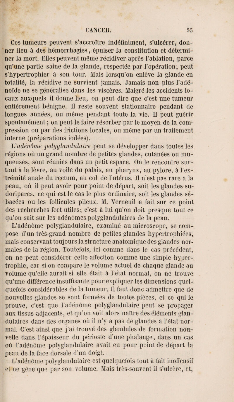 Ces tumeurs peuvent s’accroitre indefiniment, s’ulcdrer, don- ner lieu a des hemorrhagies, epuiser la constitution et determi¬ ner la mort. Elies peuvent meme recidiver apres l’ablation, parce qu’une partie saine de la glande, respectee par l’operation, peut s’hypertrophier a son tour. Mais lorsqu’on enleve la glande en totalite, la recidive ne survient jamais. Jamais non plus l’ade- noide ne se generalise dans les visceres. Malgre les accidents lo- caux auxquels il donne lieu, on peut dire que c’est une tumeur entierement benigne. II reste souvent stationnaire pendant de longues annees, ou meme pendant toute la vie. II peut guerir spontanement; on peut le faire resorber par le moyen de la com¬ pression ou par des frictions locales, ou meme par un traitement interne (preparations iodees). Vadenome polyglandulaire peut se developper dans toutes les regions ou un grand nombre de petites glandes, cutanees ou mu- queuses, sont reunies dans un petit espace. On le rencontre sur- tout a la levre, au voile du palais, au pharynx, au pylore, a Fex- tremite anale du rectum, au col de Futerus. II n’est pas rare a la peau, ou il peut avoir pour point de depart, soit les glandes su- doripares, ce qui est le cas le plus ordinaire, soit les glandes se- bacees ou les follicules pileux. M. Verneuil a fait sur ce point des recherches fort utiles; c’est 5 lui qu’on doit presque tout ce qu’on sait sur les adenomes polyglandulaires de la peau. L’adenome polyglandulaire, examine au microscope, se com¬ pose d’un tres-grand nombre de petites glandes hypertrophiees, mais conservant toujours la structure anatomique des glandes nor- males de la region. Toutefois, ici comme dans le cas precedent, on ne peut considerer cette affection comme une simple hyper- trophie, car si on compare le volume actuel de chaque glande au volume qu’elle aurait si elle etait a l’etat normal, on ne trouve qu’une difference insuffisante pour expliquer les dimensions quel- quefois considerables de la tumeur. Il faut done admettre que de nouvelles glandes se sont formees de toutes pieces, et ce qui le prouve, c’est que Fadenome polyglandulaire peut se propager aux tissus adjacents, et qu’on voit alors naitre des elements glan- dulaires dans des organes oil il n’y a pas de glandes a l’etat nor¬ mal. C’est ainsi que j’ai trouve des glandules de formation nou- velle dans l’epaisseur du perioste d’une phalange, dans un cas ou Fadenome polyglandulaire avait eu pour point de depart la peau de la face dorsale d’un doigt. L’adenome polyglandulaire est queiquefois tout a fait inoffensif et ne gene que par son volume. Mais tres-souvent il s’ulcere, ct,