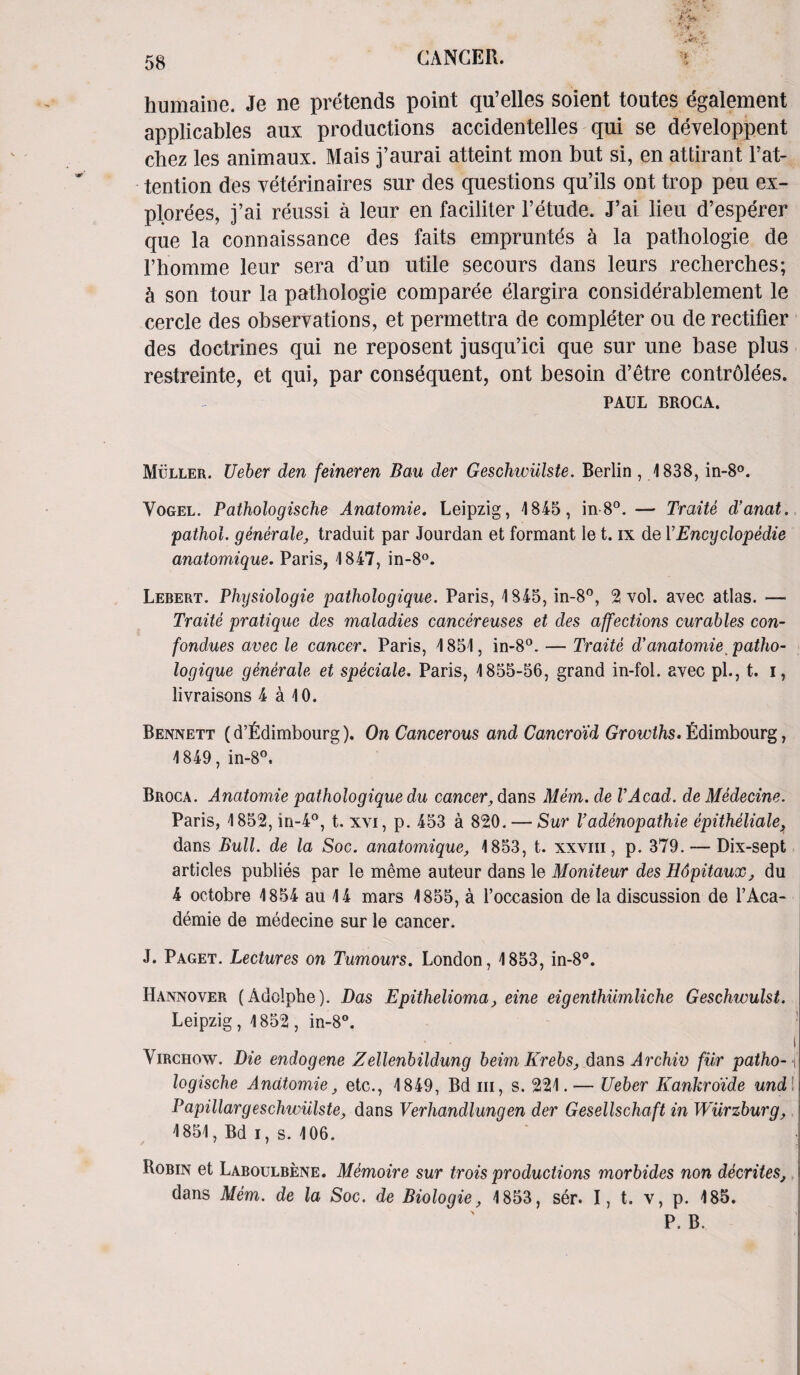 humaine. Je ne pretends point qu’elles soient toutes egalement applicables aux productions accidentelles qui se developpent chez les animaux. Mais j’aurai atteint mon but si, en attirant l’at- tention des veterinaires sur des questions qu’ils ont trop peu ex¬ plores, j’ai reussi a leur en faciliter 1’etude. J’ai lieu d’esperer que la connaissance des faits empruntes a la pathologie de l’homme leur sera d’un utile secours dans leurs reclierches; h son tour la pathologie comparee elargira considerablement le cercle des observations, et permettra de completer ou de rectifier des doctrines qui ne reposent jusqu’ici que sur une base plus restreinte, et qui, par consequent, ont besoin d’etre controlees. PAUL BROCA. Muller. Ueber den feineren Ban der Geschwiilste. Berlin , 1838, in-8°. Vogel. Pathologische Anatomie. Leipzig, 1845, in-8°. — Traite d’anat. pathol. generate, traduit par Jourdan et formant le t. ix de YEncyclopedic anatomique. Paris, 1847, in-8°. Lebert. Physiologie pathologique. Paris, 1845, in-8°, 2 vol. avec atlas. — Traite pratique des maladies cancer eases et des affections curables con- fondues avec le cancer. Paris, 1851, in-8°. — Traite d’anatomie patho¬ logique generate et speciale. Paris, 1855-56, grand in-fol. avec pi., t. i, livraisons 4 a 10. Bennett (d’fldimbourg). On Cancerous and Cancroid Growths, fidimbourg, 1849, in-8°. Broca. Anatomie pathologique du cancer, dans Mem. de VAcad. de Medecine. Paris, 1852, in-4°, t. xvi, p. 453 a 820. — Sur Vadenopathie epitheliale, dans Bull, de la Soc. anatomique, 1853, t. xxvm, p. 379. — Dix-sept articles publies par le meme auteur dans le Moniteur des Hdpitaux, du 4 octobre 1854 au 14 mars 1855, a l’occasion de la discussion de l’Aca- demie de medecine sur le cancer. J. Paget. Lectures on Tumours. London, 1853, in-8°. Hannover (Adolphe). Das Epithelioma, eine eigenthiimliche Geschwulst. Leipzig, 1852, in-8°. i Virchow. Die endogene Zellenbildung beim Krebs, dans Archiv fur patho- ( logische Anatomie, etc., 1849, Bd hi, s. 221. -— Ueber Kankroide und Papillargeschwiilste, dans Verhandlungen der Gesellschaft in Wurzburg, 1851, Bd i, s. 106. Robin et Laboulbene. Memoire sur trois productions morbides non decrites, dans Mem. de la Soc. de Biologie, 1853, ser. I, t. v, p. 185.