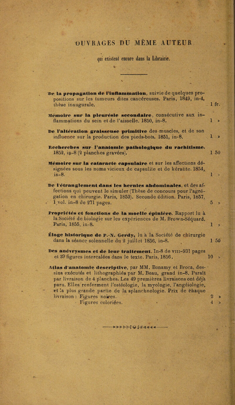 OUVRAGES DU MEME AUTEUR qiii exislenl encore dans la Librairie. l)c la propagation de ^inflammation, suivie de quelques pro¬ positions sur les tumeurs dites cancdreuses. Paris, 1849, in-4, these inaugurale. . 1 fr. Memoirs sur la pleuresle secondaire, consecutive aux in¬ flammations du sein et de I’aisselle. 1850, in-8. 1 » De I’alteration graisseuse primitive des muscles, et de son influence sur la production des pieds-bots. 1851, in*8. 1 » RechercDes sur Fanatomie pathologique du rachitisme. 1852, ip-8 (2 planches gravies). 1 50 Memoire sur la cataracte capsulaire et sur les affections de¬ signees sous les noms vicieux de capsulite et de keratite. 1854, in-8. 1 » De l’etranglement dans les hernies atidominales, et des af¬ fections qui peuvent le simuler (These de concours pour l’agre- gation en chirurgie. Paris, 1853). Seconde edition. Paris, 1857, l vol. in-8 de 271 pages. 5 » Proprietes et functions de la moelle epiniere. Rapport lu a la Societe de biologie sur les experiences de M. Brown-Sequard. Paris, 1855, in-8. 1 » Eloge liistorique de P.-N. Gerdy, lu a la Societe de chirurgie dans la seance solennelle du 2 juillet 1856, in-8. 1 50 Des anevrysmes et de leur traitement. In-8 de vm-931 pages et 33 figures intercaldes dans le texte. Paris, 1856. 10 >> Atlas d’anatomie descriptive, par MM. Bonamy et Broca, des- sins executes et lithographies par M. Beau, grand in-8. Parait par livraison de 4 planches. Les 49 premieres livraisons ont deja paru. Elies renferment Tosteologie, la myologie, l’angeiologie, et la plus grande partie de la splanchnologie. Prix de chaque livraison : Figures nokres. 2 » Figures colorides. • 4 » P £>-£■>§ «| < —-