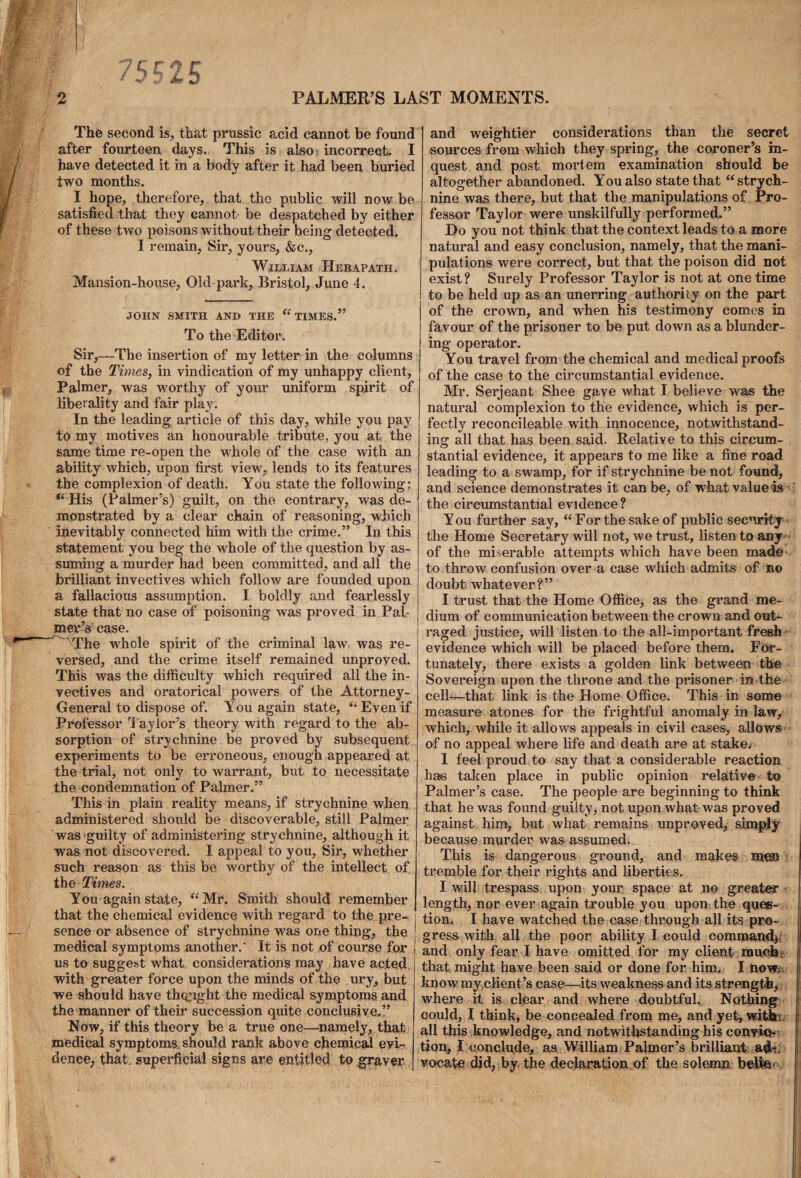 The second is, that prussic acid cannot be found after fourteen days. This is also? incorrect. I have detected it in a body after it had been buried two months. I hope, therefore, that the public will now be satisfied that they cannot- be despatched by either of these two poisons without their being detected. I remain, Sir, yours, &c., William Herapath. Mansion-house, Old-park, Bristol, June 4. JOHN SMITH AND THE “TIMES.” To the Editor. Sir,—The insertion of my letter in the columns of the Times, in vindication of my unhappy client, Palmer, was worthy of your uniform spirit of liberality and fair play. In the leading article of this day, while you pay to my motives an honourable tribute, you at the same time re-open the whole of the case with an ability which, upon first view, lends to its features the complexion of death. You state the following: “ His (Palmer’s) guilt, on the contrary, was de¬ monstrated by a clear chain of reasoning, which inevitably connected him with the crime.” In this statement you beg the whole of the question by as¬ suming a murder had been committed, and all the brilliant invectives which follow are founded upon a fallacious assumption. I boldly and fearlessly state that no case of poisoning was proved in Pal¬ mer’s case. The whole spirit of the criminal law was re¬ versed, and the crime itself remained unproved. This was the difficulty which required all the in¬ vectives and oratorical powers of the Attorney- General to dispose of. You again state, “ Even if Professor Taylor’s theory with regard to the ab¬ sorption of strychnine be proved by subsequent experiments to be erroneous, enough appeared at the trial, not only to warrant, but to necessitate the condemnation of Palmer.” This in plain reality means, if strychnine when administered should be discoverable, still Palmer was guilty of administering strychnine, although it was not discovered. I appeal to you. Sir, whether such reason as this be worthy of the intellect of the Times. You again state, “Mr. Smith should remember that the chemical evidence with regard to the pre¬ sence or absence of strychnine was one thing, the medical symptoms another.' It is not of course for us to suggest what considerations may have acted with greater force upon the minds of the ury, but we should have thought the medical symptoms and the manner of their succession quite conclusive.” Now, if this theory be a true one—namely, that medical symptoms should rank above chemical evi¬ dence, that, superficial signs are entitled to graver and weightier considerations than the secret sources from which they spring, the coroner’s in¬ quest and post mortem examination should be altogether abandoned. You also state that “strych¬ nine was there, but that the manipulations of Pro¬ fessor Taylor were unskilfully performed.” Do you not think that the context leads to a more natural and easy conclusion, namely, that the mani¬ pulations were correct, but that the poison did not exist? Surely Professor Taylor is not at one time to be held up as an unerring authority on the part of the crown, and when his testimony comes in favour of the prisoner to be put down as a blunder¬ ing operator. You travel from the chemical and medical proofs of the case to the circumstantial evidence. Mr. Serjeant Shee gave what I believe was the natural complexion to the evidence, which is per¬ fectly reconcileable with innocence, notwithstand¬ ing all that has been said. Relative to this circum¬ stantial evidence, it appears to me like a fine road leading to a swamp, for if strychnine be not found, and science demonstrates it can be, of what value-is the circumstantial evidence? You further say, “For the sake of public security the Home Secretary will not, we trust, listen to any of the miserable attempts winch have been mad© to throw confusion over a case which admits of no doubt whatever?” I trust that the Home Office, as the grand me¬ dium of communication between the crown and out¬ raged justice, will listen to the all-important fresh evidence which will be placed before them. For¬ tunately, there exists a golden link between the Sovereign upon the throne and the prisoner in the cell—that link is the Home Office. This in some measure atones for the frightful anomaly in law, which, while it allows appeals in civil cases, allows of no appeal where life and death are at stake. I feel proud to say that a considerable reaction has taken place in public opinion relative to Palmer’s case. The people are beginning to think that he was found guilty, not upon what was proved against him, but what remains unproved, simply because murder was assumed. This is dangerous ground, and makes men \ tremble for their rights and liberties. I will trespass upon your space at no greater length, nor ever again trouble you upon the ques¬ tion. I have watched the case through all its pro¬ gress with all the poor ability I could command,, and only fear I have omitted for my client much- that might have been said or done for him. I nov^ know my client ’s case—its weakness and its strength, where it is clear and where doubtful. Nothing could, I think, be concealed from me, and yet> with- all this knowledge, and notwithstanding his convic¬ tion, I conclude, as William Palmer’s brilliant adt ! vocate did, by the declaration of the solemn belico