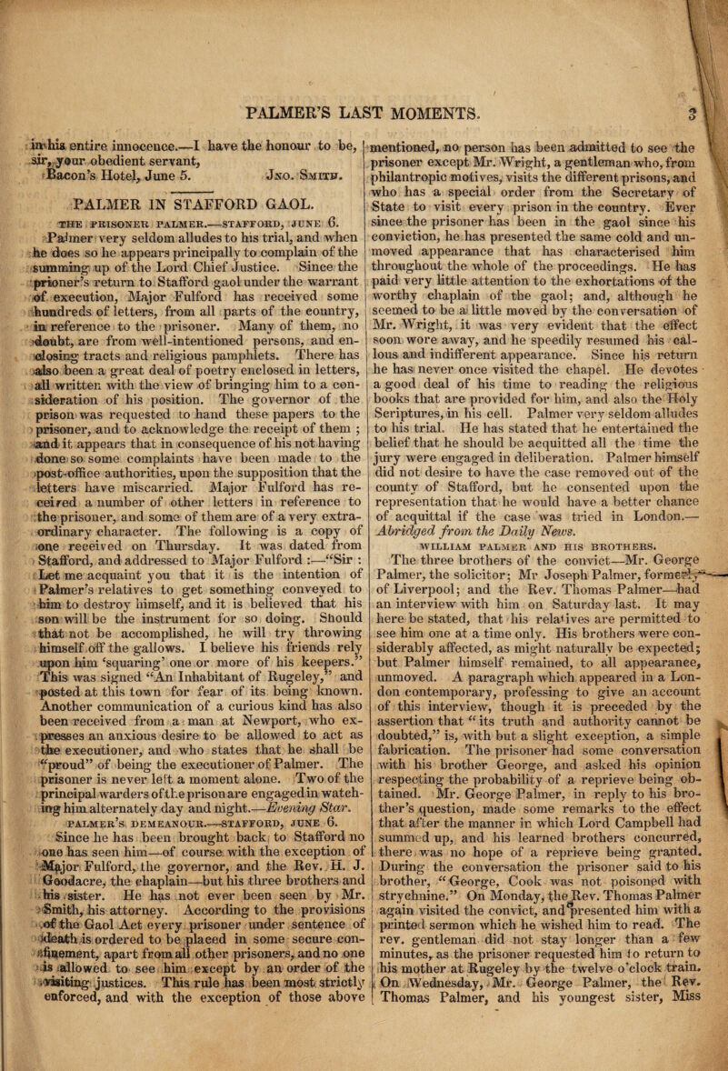 mhia entire innocence.—I have the honour to be, sir, your obedient servant, Bacon’s Hotel, June 5. Jnq. Smith. PALMER IN STAFFORD GAOL. THE PRISONER PALMER.—-STAFFORD, JUNE 6. Fanner very seldom alludes to his trial, and when he does so he appears principally to complain of the summing! up of the Lord Chief Justice. Since the prtoner’s return to Stafford gaol under the warrant :©f execution, Major Fulford has received some hundreds of letters, from all parts of the country, in reference to the prisoner. Many of them, no >daubt, are from well-intentioned persons, and en¬ closing tracts and religious pamphlets. There has :>aiso been a great deal of poetry enclosed in letters, all written with the view of bringing him to a con¬ sideration of his position. The governor of the prison was requested to hand these papers to the prisoner, and to acknowledge the receipt of them ; and it appears that in consequence of his not having done so some complaints have been made to the post-office authorities, upon the supposition that the letters have miscarried. Major Fulford has re¬ ceived a number of other letters in reference to the prisoner, and some of them are of a very extra¬ ordinary character. The following is a copy of -one received on Thursday. It was dated from Stafford, and addressed to Major Fulford :■—“Sir : Let me acquaint you that it is the intention of Palmer’s relatives to get something conveyed to him to destroy himself, and it is believed that his son will be the instrument for so doing. Should that not be accomplished, he will try throwing himself off the gallows. I believe his friends rely upon him ‘squaring’ one or more of his keepers.” This was signed “An Inhabitant of Rugeley,” and posted at this town for fear of its being known. Another communication of a curious kind has also been received from a man at Newport, who ex- presses an anxious desire to be allowed to act as the executioner, and who states that he shall be “proud” of being the executioner of Palmer. The prisoner is never left a moment alone. Two of the principal warders of the prison are engagedin watch¬ ing him alternately day and night.—Evening Star. palmer’s DEMEANOUR.-STAFFORD, JUNE 6. Since he has been brought back to Stafford no cue has seen him—of course with the exception of M^jor Fulford, the governor, and the Rev. ±1. J. Goodacre, the chaplain—but his three brothers and his .sister. He has not ever been seen by Mr. ■> Smith, his attorney. According to the provisions ,of the Gaol Act every prisoner under sentence of ideath is ordered to be placed in some secure con- fffiDtement, apart from all other prisoners, and no one 1 is : alio wed to see him except by an order of the .‘Visiting justices. This rule has been most strictly enforced, and with the exception of those above mentioned, no person has been admitted to see the prisoner except Mr. Wright, a gentleman who, from philantropic motives, visits the different prisons, and who has a special order from the Secretary of State to visit every prison in the country. Ever since the prisoner has been in the gaol since his conviction, he has presented the same cold and un¬ moved appearance that has characterised him throughout the whole of the proceedings. He has paid very little attention to the exhortations of the worthy chaplain of the gaol; and, although he seemed to be ai little moved by the conversation of Mr. Wright, it was very evident that the effect soon wore away, and he speedily resumed his cal¬ lous and indifferent appearance. Since his return he has never once visited the chapel. He devotes a good deal of his time to reading the religious books that are provided for him, and also the Holy Scriptures, in his cell. Palmer very seldom alludes to his trial. He has stated that he entertained the belief that he should be acquitted all the time the jury were engaged in deliberation. Palmer himself did not desire to have the case removed out of the county of Stafford, but he consented upon the representation that he would have a better cbance of acquittal if the case was tried in London.— Abridged from the Daily News. WILLIAM PALMER AND HIS BROTHERS. The three brothers of the convict—Mr. George Palmer, the solicitor; Mr Joseph Palmer, formerly** of Liverpool; and the Rev. Thomas Palmer—had an interview with him on Saturday last. It may here be stated, that his relatives are permitted to see him one at a time only. His brothers were con¬ siderably affected, as might naturally be expected; but Palmer himself remained, to all appearance, unmoved. A paragraph which appeared in a Lon¬ don contemporary, professing to give an account of this interview, though it is preceded by the assertion that “ its truth and authority cannot be doubted,” is, with but a slight exception, a simple fabrication. The prisoner had some conversation with his brother George, and asked his opinion respecting the probability of a reprieve being ob¬ tained. Mr. George Palmer, in reply to his bro¬ ther’s question, made some remarks to the effect that after the manner in which Lord Campbell had summed up, and his learned brothers concurred, there was no hope of a reprieve being granted. During the conversation the prisoner said to his brother, “George, Cook was not poisoned with strychnine.” On Monday, the Rev. Thomas Palmer again visited the convict, and presented him with a printed sermon which he wished him to read. The rev. gentleman did not, stay longer than a few minutes, as the prisoner requested him to return to his mother at Rugeley by the twelve o’clock train. On Wednesday, Mr. George Palmer, the Rev. Thomas Palmer, and his youngest sister. Miss