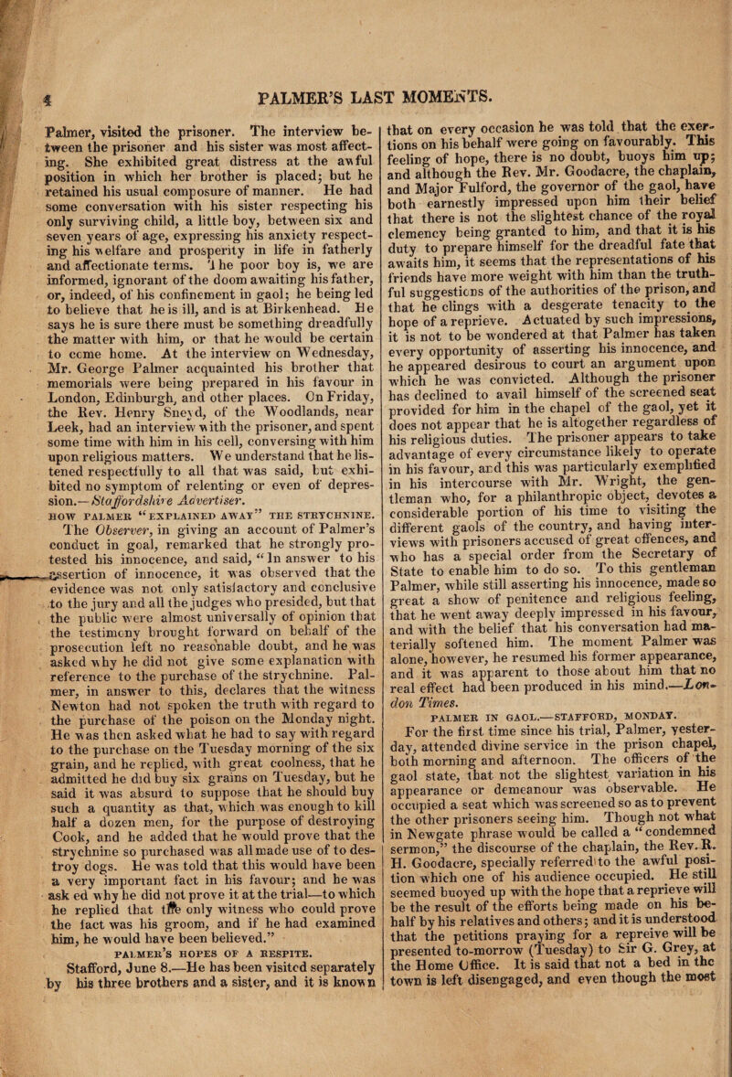 Palmer, visited the prisoner. The interview be¬ tween the prisoner and his sister was most affect¬ ing. She exhibited great distress at the awful position in which her brother is placed; but he retained his usual composure of manner. He had some conversation with his sister respecting his only surviving child, a little boy, between six and seven years of' age, expressing his anxiety respect¬ ing his welfare and prosperity in life in fatherly and affectionate terms. '1 he poor boy is, w7e are informed, ignorant of the doom awaiting his father, or, indeed, of his confinement in gaol; he being led to believe that he is ill, and is at Birkenhead. Be says he is sure there must be something dreadfully the matter with him, or that he would be certain to ccme home. At the interview on Wednesday, Mr. George Palmer acquainted his brother that memorials were being prepared in his favour in London, Edinburgh, and other places. On Friday, the Rev. Henry Sneyd, of the Woodlands, near Leek, had an interview' with the prisoner, and spent some time wdth him in his cell, conversing with him upon religious matters. We understand that he lis¬ tened respectfully to all that was said, but exhi¬ bited no symptom of relenting or even of depres¬ sion.— /$taffordsliv e Advertiser. HOW PALMEK “ EXPLAINED AWAY” THE STRYCHNINE. The Observer, in giving an account of Palmer’s conduct in goal, remarked that he strongly pro¬ tested his innocence, and said, “ In answer to his assertion of innocence, it was observed that the evidence was not only satisfactory and conclusive ,to the jury and all the judges who presided, but that the public were almost universally of opinion that the testimony brought forward on behalf of the prosecution left no reasonable doubt, and he was asked why he did not give some explanation with reference to the purchase of the strychnine. Pal¬ mer, in answer to this, declares that the witness INewton had not spoken the truth with regard to the purchase of the poison on the Monday night. He was then asked what he had to say w'ith regard to the purchase on the Tuesday morning of the six grain, and he replied, with great coolness, that he admitted he did buy six grains on Tuesday, but he said it was absurd to suppose that he should buy such a quantity as that, w hich w?as enough to kill half a dozen men, for the purpose of destroying Cook, and he added that he would prove that the strychnine so purchased w as all made use of to des¬ troy dogs. He was told that this would have been a very important fact in his favour; and he was ask ed w hy he did not prove it at the trial—to which he replied that t#e only witness who could prove the fact was his groom, and if he had examined him, he would have been believed.” palmer’s hopes of a kespite. Stafford, June 8.—He has been visited separately by his three brothers and a sister, and it is known that on every occasion he was told that the exer¬ tions on his behalf were going on favourably. This feeling of hope, there is no doubt, buoys him up; and although the Rev. Mr. Goodacre, the chaplain, and Major Fulford, the governor of the gaol, have both earnestly impressed upon him their belief that there is not the slightest chance of the royal clemency being granted to him, and that it is his duty to prepare himself for the dreadful fate that awaits him, it seems that the representations of his friends have more weight with him than the truth¬ ful suggestions of the authorities of the prison, and that he clings with a desgerate tenacity to the hope of a reprieve. Actuated by such impressions, it is not to be wondered at that Palmer has taken every opportunity of asserting his innocence, and he appeared desirous to court an argument upon W’hich he was convicted. Although the prisoner has declined to avail himself of the screened seat provided for him in the chapel of the gaol, yet it does not appear that he is altogether regardless of his religious duties. The prisoner appears to take advantage of every circumstance likely to operate in his favour, and this was particularly exemplified in his intercourse with Mr. Wright, the gen¬ tleman who, for a philanthropic object, devotes a considerable portion of his time to visiting the different gaols of the country, and having inter¬ views with prisoners accused of great offences, and who has a special order from the Secretary of State to enable him to do so. To this gentleman Palmer, while still asserting his innocence, made so great a show7 of penitence and religious feeling, that he went aw'ay deeply impressed in his favour,, and with the belief that his conversation had ma¬ terially softened him. The moment Palmer was alone, however, he resumed his former appearance, and it was apparent to those about him that no real effect had been produced in his mind.—Lon¬ don Times. PALMEK IN GAOL.—STAFFORD, MONDAY. For the first time since his trial, Palmer, yester¬ day, attended divine service in the prison chapel, both morning and afternoon. The officers of the gaol state, that not the slightest variation in his appearance or demeanour was observable. He occupied a seat which w7as screened so as to prevent the other prisoners seeing him. Though not what in Newgate phrase would be called a “condemned sermon,” the discourse of the chaplain, the Rev. R. H. Goodacre, specially referred to the awful posi¬ tion which one of his audience occupied. He still seemed buoyed up with the hope that a reprieve will be the result of the efforts being made on his be¬ half by his relatives and others; and it is understood that the petitions praying for a repreive will be presented to-morrow (Tuesday) to Sir G. Grey, at the Home Office. It is said that not a bed in the town is left disengaged, and even though the most