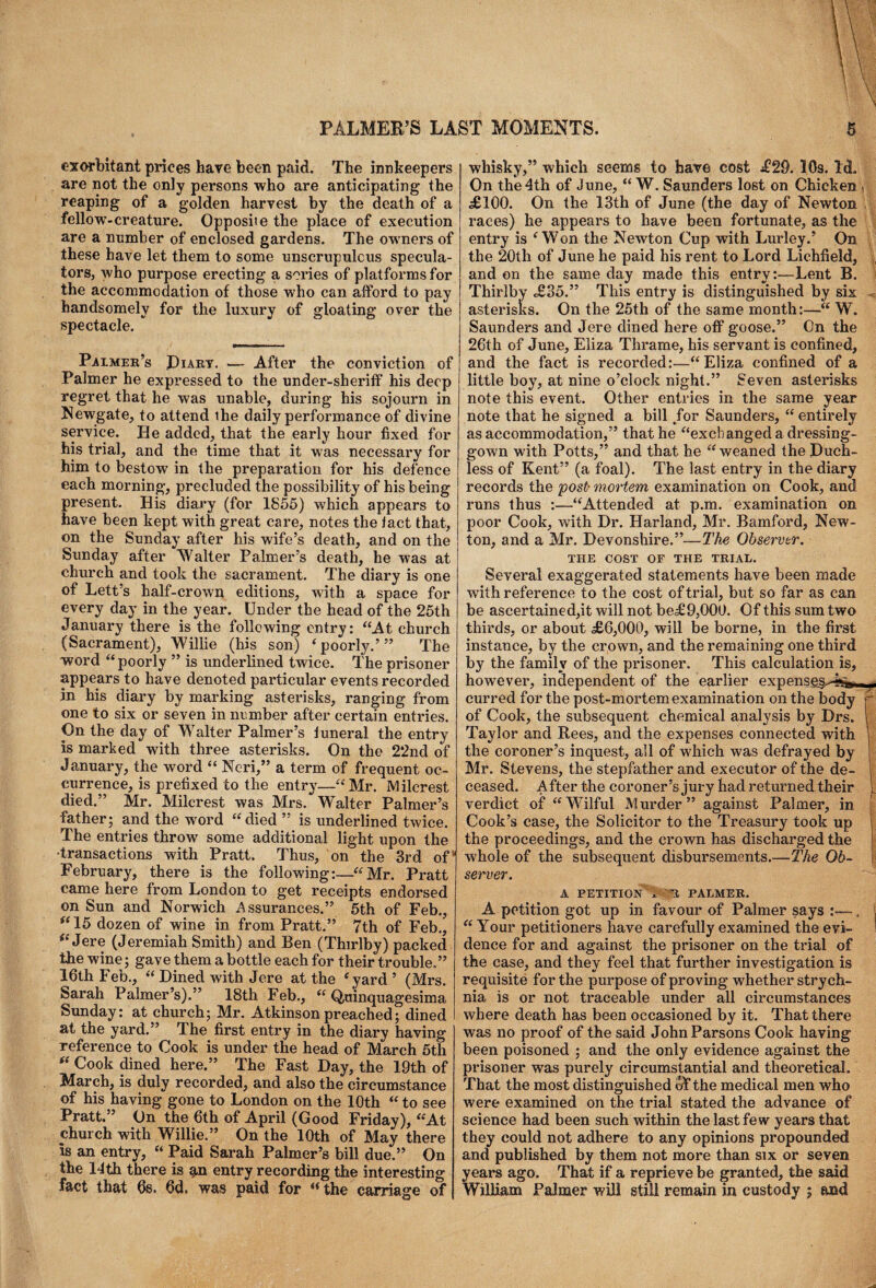 exorbitant prices hare been paid. The innkeepers are not the only persons who are anticipating the reaping of a golden harvest by the death of a fellow'-creature. Opposite the place of execution are a number of enclosed gardens. The owners of these have let them to some unscrupulous specula¬ tors, who purpose erecting a series of platforms for the accommodation of those who can afford to pay handsomely for the luxury of gloating over the spectacle. Palmer’s Diary. — After the conviction of Palmer he expressed to the under-sheriff his deep regret that he was unable, during his sojourn in Newgate, to attend ihe daily performance of divine service. He added, that the early hour fixed for his trial, and the time that it was necessary for him to bestow in the preparation for his defence each morning, precluded the possibility of his being present. His diary (for 1855) which appears to have been kept with great care, notes the fact that, on the Sunday after his wife’s death, and on the Sunday after Walter Palmer’s death, he was at church and took the sacrament. The diary is one of Lett’s half-crown editions, with a space for every day in the year. Under the head of the 25th January there is the following entry: “At church (Sacrament), Willie (his son) ‘ poorly.’” The word “poorly ” is underfilled twice. The prisoner appears to have denoted particular events recorded in his diary by marking asterisks, ranging from one to six or seven in number after certain entries. On the day of Walter Palmer’s funeral the entry is marked with three asterisks. On the 22nd of January, the word “ Neri,” a term of frequent oc¬ currence, is prefixed to the entry—“ Mr. M ilcrest died.” Mr. Milcrest was Mrs. Walter Palmer’s father; and the word “died” is underlined twice. The entries throw some additional fight upon the •transactions with Pratt. Thus, on the 3rd of“ February, there is the following:—“Mr. Pratt came here from London to get receipts endorsed on Sun and Norwich Assurances.” 5th of Feb., ft 15 dozen of wine in from Pratt.” 7th of Feb., “ Jere (Jeremiah Smith) and Ben (Thirlby) packed the wine; gave them a bottle each for their trouble.” 16th Feb., “ Dined with Jere at the ‘yard ’ (Mrs. Sarah Palmer’s).” 18th Feb., “ Quinquagesima Sunday: at church; Mr. Atkinson preached; dined at the yard.” The first entry in the diary having reference to Cook is under the head of March 5th Cook dined here.” The Fast Day, the 19th of March, is duly recorded, and also the circumstance of his having gone to London on the 10th “ to see Pratt.” On the 6th of April (Good Friday), “At church with Willie.” On the 10th of May there Is an entry, “ Paid Sarah Palmer’s bill due.” On the 11 th there is g,n entry recording the interesting fact that 6s. 6d. was paid for “the carriage of whisky,” which seems to have cost £29. 16s. Id. On the 4th of June, “ W. Saunders lost on Chicken ( £100. On the 13th of June (the day of Newton ; races) he appears to have been fortunate, as the entry is e Won the Newton Cup with Lurley.’ On the 20th of June he paid his rent to Lord Lichfield, and on the same day made this entrv:—Lent B. Thirlby £35. ” This entry is distinguished by six - asterisks. On the 25th of the same month:—“ W. Saunders and Jere dined here off goose.” On the 26th of June, Eliza Thrame, his servant is confined, and the fact is recorded:—“Eliza confined of a little boy, at nine o’clock night.” Seven asterisks note this event. Other entries in the same year note that he signed a bill /or Saunders, “ entirely as accommodation,” that he “exchanged a dressing- gown with Potts,” and that he “weaned the Duch- less of Kent” (a foal). The last entry in the diary records the post• mortem examination on Cook, and runs thus :—“Attended at p.m. examination on poor Cook, with Dr. Harland, Mr. Bamford, New¬ ton, and a Mr. Devonshire.”—The Observer. THE COST OF THE TRIAL. Several exaggerated statements have been made with reference to the cost of trial, but so far as can be ascertained,it will not be£9,000. Of this sum two thirds, or about ,£6,000, will be borne, in the first instance, by the crown, and the remaining one third by the family of the prisoner. This calculation is, however, independent of the earlier expenseg^l^,.,, curred for the post-mortem examination on the body r of Cook, the subsequent chemical analysis by Drs. I Taylor and Rees, and the expenses connected with the coroner’s inquest, all of which was defrayed by Mr. Stevens, the stepfather and executor of the de¬ ceased. After the cor oner’s jury had returned their verdict of “Wilful Murder” against Palmer, in Cook’s case, the Solicitor to the Treasury took up the proceedings, and the crown has discharged the w'hole of the subsequent disbursements.-—The Ob¬ server. A PETITION A ~J PALMER. A petition got up in favour of Palmer says , “ Your petitioners have carefully examined the evi¬ dence for and against the prisoner on the trial of the case, and they feel that further investigation is requisite for the purpose of proving whether strych¬ nia is or not traceable under all circumstances where death has been occasioned by it. That there was no proof of the said John Parsons Cook having been poisoned ; and the only evidence against the prisoner was purely circumstantial and theoretical. That the most distinguished of the medical men who were examined on the trial stated the advance of science had been such within the last few years that they could not adhere to any opinions propounded and published by them not more than six or seven years ago. That if a reprieve be granted, the said William Palmer will still remain in custody ; and