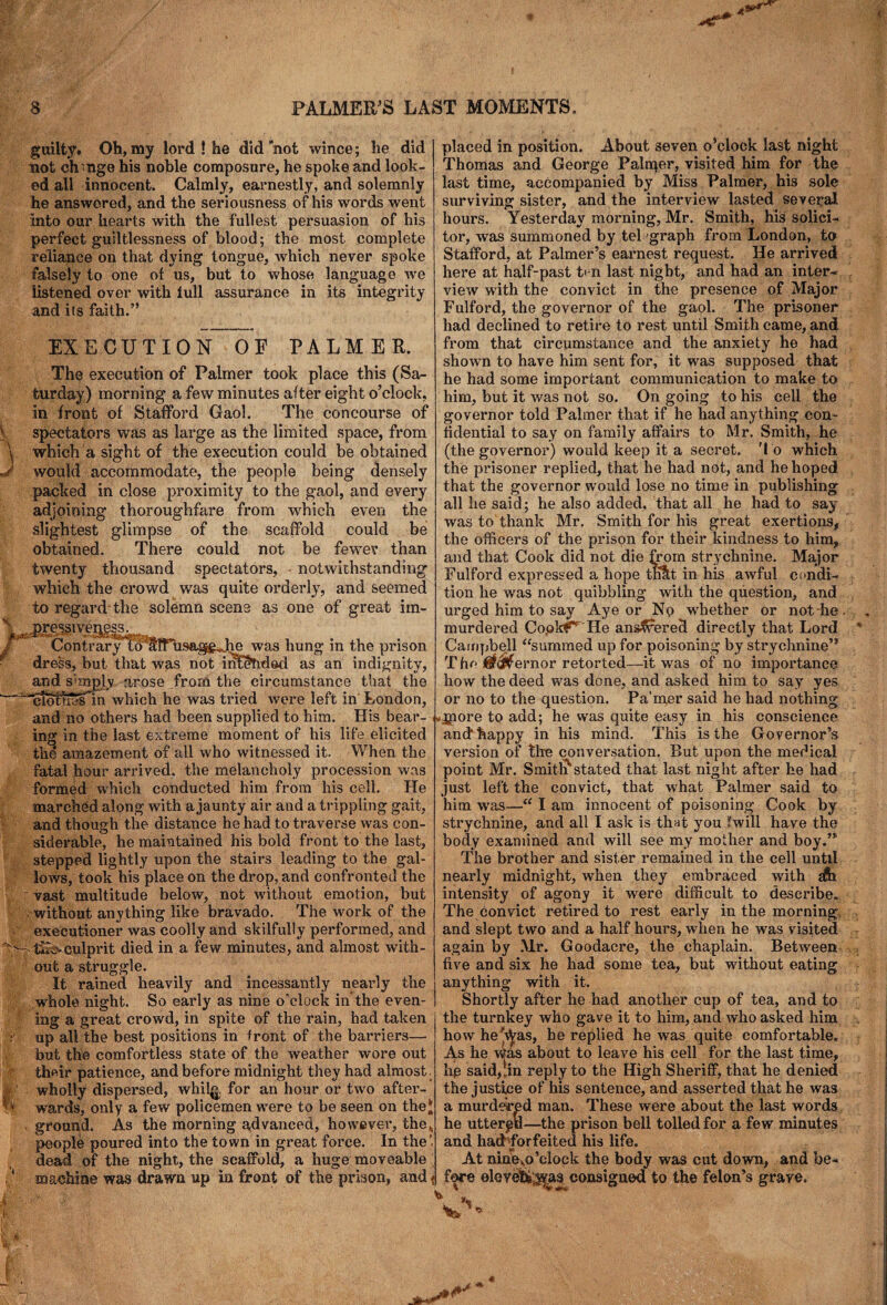 guilty. Oh, my lord ! he did’not wince; he did not ch-nge his noble composure, he spoke and look¬ ed all innocent. Calmly, earnestly, and solemnly he answered, and the seriousness of his words went into our hearts with the fullest persuasion of his perfect guiltlessness of blood; the most complete reliance on that dying tongue, which never spoke falsely to one of us, but to whose language we listened over with full assurance in its integrity and its faith.” j m EXECUTION OF PALMER. The execution of Palmer took place this (Sa¬ turday) morning a few minutes after eight o’clock, in front of Stafford Gaol. The concourse of spectators was as large as the limited space, from which a sight of the execution could be obtained would accommodate, the people being densely packed in close proximity to the gaol, and every adjoining thoroughfare from which even the slightest glimpse of the scaffold could be obtained. There could not be fewer than twenty thousand spectators, notwithstanding which the crowd was quite orderly, and seemed to regard the solemn scene as one of great irn- ,P.^sivea?ss. Contrary to' alf^usag&Jre was hung in the prison dress, but that was not intended as an indignity, and sknplv arose from the circumstance that the In which he was tried were left in London, fit and no others had been supplied to him. His bear- j»jnore to add; he was quite easy in ing in the last extreme moment of his life elicited the amazement of all who witnessed it. When the fatal hour arrived, the melancholy procession was formed which conducted him from his cell. He marched along with a jaunty air and a trippling gait, and though the distance he had to traverse was con¬ siderable, he maintained his bold front to the last, stepped lightly upon the stairs leading to the gal¬ lows, took his place on the drop, and confronted the vast multitude below, not without emotion, but ■ without anything like bravado. The work of the executioner was coolly and skilfully performed, and '“ tisay culprit died in a few minutes, and almost with¬ out a struggle. It rained heavily and incessantly nearly the .whole night. So early as nine o'clock in the even¬ ing a great crowd, in spite of the rain, had taken up all the best positions in front of the barriers— but the comfortless state of the weather wore out their patience, and before midnight they had almost wholly dispersed, whil£ for an hour or two after¬ wards, only a few policemen were to be seen on the* ground. As the morning advanced, however, the„ people poured into the town in great force. In the' dead of the night, the scaffold, a huge moveable -- ---~ --- --J --- machine was drawn up in front of the prison, and<j fore elevehs^as consigned to the felon’s grave. placed in position. About seven o’clock last night Thomas and George Paltqer, visited him for the last time, accompanied by Miss Palmer, his sole surviving sister, and the interview lasted several hours. Yesterday morning, Mr. Smith, his solici¬ tor, was summoned by tel graph from London, to Stafford, at Palmer’s earnest request. He arrived here at half-past ten last night, and had an inter¬ view writh the convict in the presence of Major Fulford, the governor of the gaol. The prisoner had declined to retire to rest until Smith came, and from that circumstance and the anxiety he had shown to have him sent for, it was supposed that he had some important communication to make to him, but it was not so. On going to his cell the governor told Palmer that if he had anything con¬ fidential to say on family affairs to Mr. Smith, he (the governor) would keep it a secret. To which the prisoner replied, that he had not, and he hoped that the governor would lose no time in publishing all he said; he also added, that all he had to say was to thank Mr. Smith for his great exertions, the officers of the prison for their kindness to him, and that Cook did not die from strychnine. Major Fulford expressed a hope theft in his awful condi¬ tion he was not quibbling with the question, and urged him to say Aye or Np whether or not die murdered Copied He answered directly that Lord Campbell “summed up for poisoning by strychnine” The ^^ernor retorted—it was of no importance how the deed was done, and asked him to say yes or no to the question. Pa’mer said he had nothing his conscience anchhappy in his mind. This is the Governor’s version of the conversation. But upon the medical point Mr. Smith'1 stated that last night after he had just left the convict, that what Palmer said to him was—“ I am innocent of poisoning Cook by strychnine, and all I ask is that you fwill have the body examined and will see my mother and boy.” The brother and sister remained in the cell until nearly midnight, when they embraced with gfe intensity of agony it were difficult to describe. The convict retired to rest early in the morning, and slept two and a half hours, when he was visited again by Mr. Goodacre, the chaplain. Between five and six he had some tea, but without eating anything with it. Shortly after he had another cup of tea, and to the turnkey who gave it to him, and who asked him how hej\Vas, he replied he was quite comfortable. As he was about to leave his cell for the last time, hp said,;in reply to the High Sheriff, that he denied the justice of his sentence, and asserted that he was a murdered man. These were about the last words he uttered—the prison bell tolled for a few minutes and had forfeited his life. At nineyo’clock the body was cut down, and be-