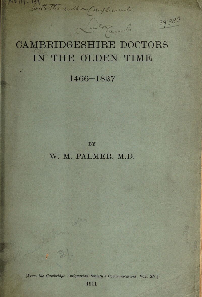 r* * v\ > \f\ _ . ~£r NL /X i-t 7cCL- n p8° CAMBRIDGE SHIRE DOCTORS IN THE OLDEN TIME 1466-1827 BY W. M. PALMER, M.D [From the Cambridge Antiquarian Society's Communications, Vol. XV.] 1911