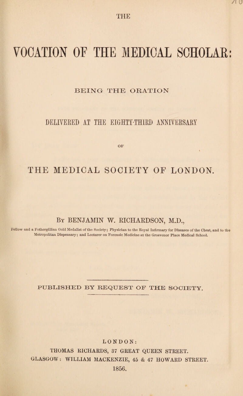 VOCATION OF THE MEDICAL SCHOLAR: BEING THE ORATION DELIVERED AT THE EIGHTY-THIRD ANNIVERSARY OF THE MEDICAL SOCIETY OF LONDON. By BENJAMIN W. RICHARDSON, M.D., FeUow and a Fothergillian Gold Medalist of the Society; Physician to the Royal Infirmary for Diseases of the Chest, and to the Metropolitan Dispensary; and Lecturer on Forensic Medicine at the Grosvenor Place Medical School. PUBLISHED BY REQUEST OF THE SOCIETY. LONDON: THOMAS RICHARDS, 37 GREAT QUEEN STREET. GLASGOW: WILLIAM MACKENZIE, 45 & 47 HOWARD STREET. 1856.