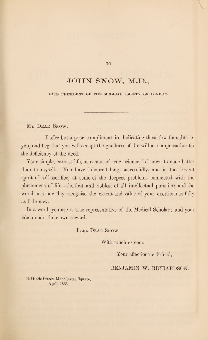 TO JOHN SNOW, M.H., LATE PRESIDENT OF THE MEDICAL SOCIETY OF LONDON. My Dear Snow, I offer but a poor compliment in dedicating these few thoughts to you, and beg that you will accept the goodness of the will as compensation for the deficiency of the deed. Your simple, earnest life, as a man of true science, is known to none better than to myself. You have laboured long, successfully, and in the fervent spirit of self-sacrifice, at some of the deepest problems connected with the phenomena of life—the first and noblest of all intellectual pursuits; and the world may one day recognise the extent and value of your exertions as fully as I do now. In a word, you are a true representative of the Medical Scholar; and your labours are their own reward. I am, Dear Snow, With much esteem, Your affectionate Friend, 12 Hinde Street, Manchester Square, April, 1856. BENJAMIN W. RICHARDSON.