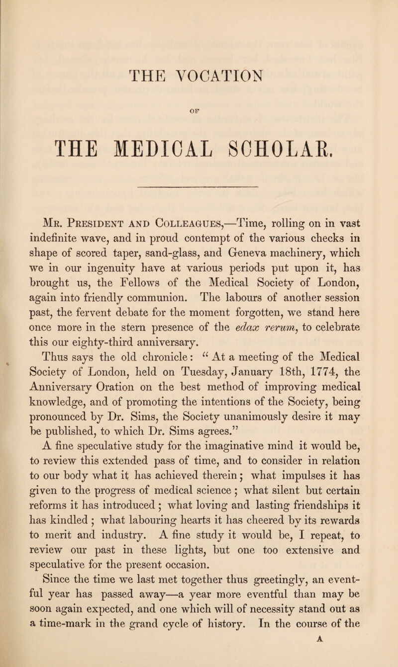 THE VOCATION OF THE MEDICAL SCHOLAR. Me. President and Colleagues,—Time, rolling on in vast indefinite wave, and in proud contempt of the various checks in shape of scored taper, sand-glass, and Geneva machinery, which we in our ingenuity have at various periods put upon it, has brought us, the Fellows of the Medical Society of London, again into friendly communion. The labours of another session past, the fervent debate for the moment forgotten, we stand here once more in the stern presence of the eclax rerum, to celebrate this our eighty-third anniversary. Thus says the old chronicle: u At a meeting of the Medical Society of London, held on Tuesday, January 18th, 1774, the Anniversary Oration on the best method of improving medical knowledge, and of promoting the intentions of the Society, being pronounced by Dr. Sims, the Society unanimously desire it may be published, to which Dr. Sims agrees.” A fine speculative study for the imaginative mind it would be, to review this extended pass of time, and to consider in relation to our body what it has achieved therein; what impulses it has given to the progress of medical science ; what silent but certain reforms it has introduced ; what loving and lasting friendships it has kindled ; what labouring hearts it has cheered by its rewards to merit and industry. A fine study it would be, I repeat, to review our past in these lights, but one too extensive and speculative for the present occasion. Since the time we last met together thus greetingly, an event¬ ful year has passed away—a year more eventful than may be soon again expected, and one which will of necessity stand out as a time-mark in the grand cycle of history. In the course of the A