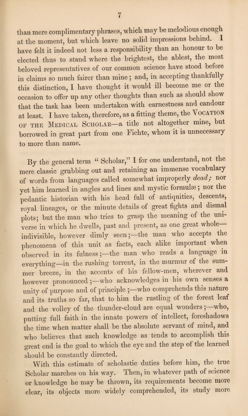 than mere complimentary phrases, which may he melodious enough at the moment, but which leave no solid impressions behind. I have felt it indeed not less a responsibility than an honour to be elected thus to stand where the brightest, the ablest, the most beloved representatives of our common science have stood before in claims so much fairer than mine ; and, in accepting thankfully this distinction, I have thought it would ill become me or the occasion to offer up any other thoughts than such as should show that the task has been undertaken with earnestness and candour at least. I have taken, therefore, as a fitting theme, the VOCATION of the Medical Scholar—a title not altogether mine, but borrowed in great part from one Fichte, whom it is unnecessaiy to more than name. By the general term u Scholar,” I for one understand, not the mere classic grubbing out and retaining an immense vocabulary of words from languages called somewhat improperly dead/ noi yet him learned in angles and lines and mystic formulae ; nor the pedantic historian with his head full of antiquities, descents, royal lineages, or the minute details of great fights and dismal plots; but the man who tries to grasp the meaning of the uni¬ verse in which he dwells, past and present, as one great whole- indivisible, however dimly seen;—the man who accepts the phenomena of this unit as facts, each alike important when observed in its fulness ;—the man who reads a language in everything—in the rushing torrent, in the murmur of the sum¬ mer breeze, in the accents of his fellow-men, wherever and however pronounced;—who acknowledges in his own senses a unity of purpose and of principle ;—who comprehends this natuie and its truths so far, that to him the rustling of the forest leaf and the volley of the thunder-cloud are equal wonders ; who, putting full faith in the innate powers of intellect, foreshadows the time when matter shall be the absolute servant of mind, and who believes that such knowledge as tends to accomplish this great end is the goal to which the eye and the step of the learned should be constantly directed. With this estimate of scholastic duties before him, the true Scholar marches on his way. Then, in whatever path of science or knowledge he may be thrown, its requirements become moie clear, its objects more widely comprehended, its study more