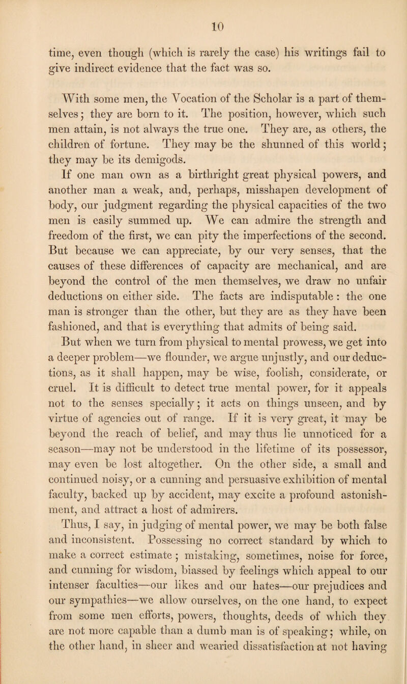 time, even though (which is rarely the case) his writings fail to give indirect evidence that the fact was so. With some men, the Vocation of the Scholar is a part of them¬ selves ’ they are born to it. The position, however, which such men attain, is not always the true one. They are, as others, the children of fortune. They may be the shunned of this world ; they may be its demigods. If one man own as a birthright great physical powers, and another man a weak, and, perhaps, misshapen development of body, our judgment regarding the physical capacities of the two men is easily summed up. AVe can admire the strength and freedom of the first, we can pity the imperfections of the second. But because we can appreciate, by our very senses, that the causes of these differences of capacity are mechanical, and are beyond the control of the men themselves, we draw no unfair deductions on either side. The facts are indisputable : the one man is stronger than the other, but they are as they have been fashioned, and that is everything that admits of being said. But when we turn from physical to mental prowess, we get into a deeper problem—we flounder, we argue unjustly, and our deduc¬ tions, as it shall happen, may be wise, foolish, considerate, or cruel. It is difficult to detect true mental power, for it appeals not to the senses specially 5 it acts on things unseen, and by virtue of agencies out of range. If it is very great, it may be beyond the reach of belief, and may thus lie unnoticed for a season—may not be understood in the lifetime of its possessor, may even be lost altogether. On the other side, a small and continued noisy, or a cunning and persuasive exhibition of mental faculty, backed up by accident, may excite a profound astonish¬ ment, and attract a host of admirers. Thus, I say, in judging of mental power, we may be both false and inconsistent. Possessing no correct standard by which to make a correct estimate • mistaking, sometimes, noise for force, and cunning for wisdom, biassed by feelings which appeal to our intenser faculties—our likes and our hates—our prejudices and our sympathies—we allow ourselves, on the one hand, to expect from some men efforts, powers, thoughts, deeds of which they are not more capable than a dumb man is of speaking; while, on the other hand, in sheer and wearied dissatisfaction at not having