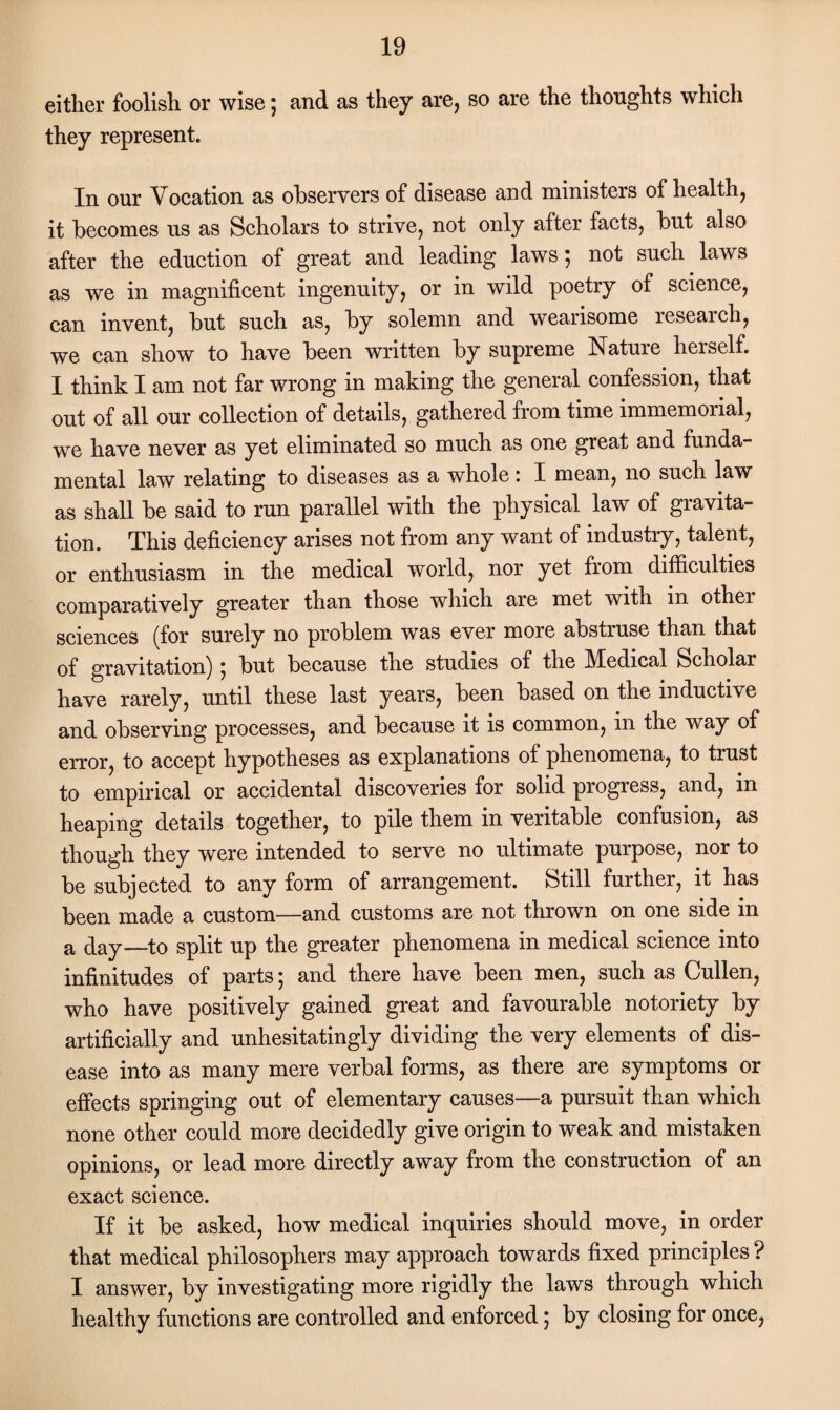 either foolish or wise; and as they are, so are the thoughts which they represent. In our Vocation as observers of disease and ministers of health, it becomes us as Scholars to strive, not only after facts, but also after the eduction of great and leading laws 5 not such laws as we in magnificent ingenuity, or in wild poetry of science, can invent, but such as, by solemn and wearisome research, we can show to have been written by supreme Nature herself. I think I am not far wrong in making the general confession, that out of all our collection of details, gathered from time immemorial, we have never as yet eliminated so much as one great and funda¬ mental law relating to diseases as a whole * I mean, no such law as shall be said to run parallel with the physical law of gravita¬ tion. This deficiency arises not from any want of industry, talent, or enthusiasm in the medical world, nor yet from difficulties comparatively greater than those which are met with in other sciences (for surely no problem was ever more abstruse than that of gravitation) 5 but because the studies of the Medical Scholar have rarely, until these last years, been based on the inductive and observing processes, and because it is common, in the way of error, to accept hypotheses as explanations of phenomena, to trust to empirical or accidental discoveries for solid progress, and, in heaping details together, to pile them in veritable confusion, as though they were intended to serve no ultimate purpose, nor to be subjected to any form of arrangement. Still further, it has been made a custom—and customs are not thrown on one side in a (taj—to split up the greater phenomena in medical science into infinitudes of parts; and there have been men, such as Cullen, who have positively gained great and favourable notoriety by artificially and unhesitatingly dividing the very elements of dis¬ ease into as many mere verbal forms, as there are symptoms or effects springing out of elementary causes—a pursuit than which none other could more decidedly give origin to weak and mistaken opinions, or lead more directly away from the construction of an exact science. If it be asked, how medical inquiries should move, in order that medical philosophers may approach towards fixed principles ? I answer, by investigating more rigidly the laws through which healthy functions are controlled and enforced 5 by closing for once,