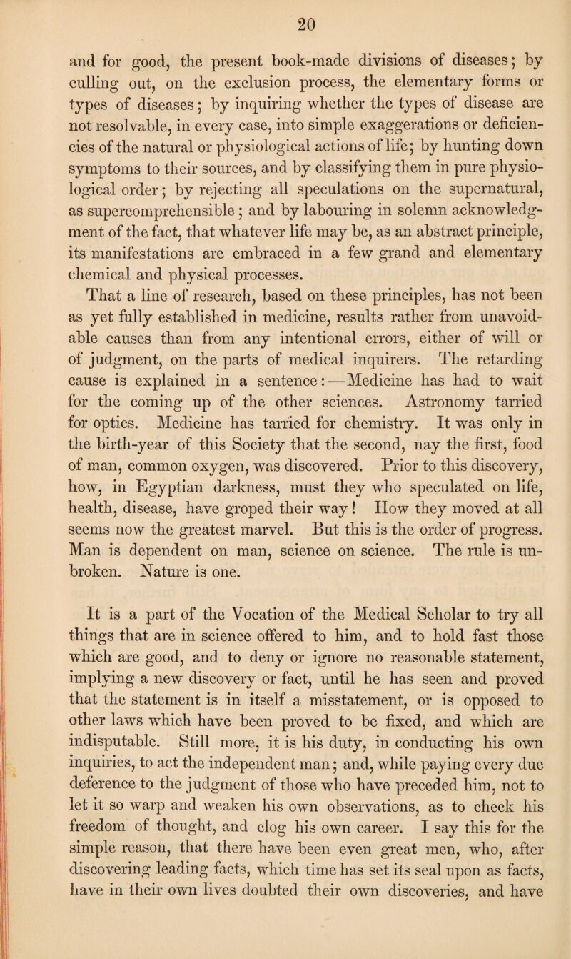 and for good, the present book-made divisions of diseases ; by culling out, on the exclusion process, the elementary forms or types of diseases; by inquiring whether the types of disease are not resolvable, in every case, into simple exaggerations or deficien¬ cies of the natural or physiological actions of life; by hunting down symptoms to their sources, and by classifying them in pure physio¬ logical order; by rejecting all speculations on the supernatural, as supercomprehensible; and by labouring in solemn acknowledg¬ ment of the fact, that whatever life may be, as an abstract principle, its manifestations are embraced in a few grand and elementary chemical and physical processes. That a line of research, based on these principles, has not been as yet fully established in medicine, results rather from unavoid¬ able causes than from any intentional errors, either of will or of judgment, on the parts of medical inquirers. The retarding cause is explained in a sentence:—Medicine has had to wait for the coming up of the other sciences. Astronomy tarried for optics. Medicine has tarried for chemistry. It was only in the birth-year of this Society that the second, nay the first, food of man, common oxygen, was discovered. Prior to this discovery, how, in Egyptian darkness, must they who speculated on life, health, disease, have groped their way ! How they moved at all seems now the greatest marvel. But this is the order of progress. Man is dependent on man, science on science. The rule is un¬ broken. Nature is one. It is a part of the Vocation of the Medical Scholar to try all things that are in science offered to him, and to hold fast those which are good, and to deny or ignore no reasonable statement, implying a new discovery or fact, until he has seen and proved that the statement is in itself a misstatement, or is opposed to other laws which have been proved to be fixed, and which are indisputable. Still more, it is his duty, in conducting his own inquiries, to act the independent man; and, while paying every due deference to the judgment of those who have preceded him, not to let it so warp and weaken his own observations, as to check his freedom of thought, and clog his own career. I say this for the simple reason, that there have been even great men, who, after discovering leading facts, which time has set its seal upon as facts, have in their own lives doubted their own discoveries, and have