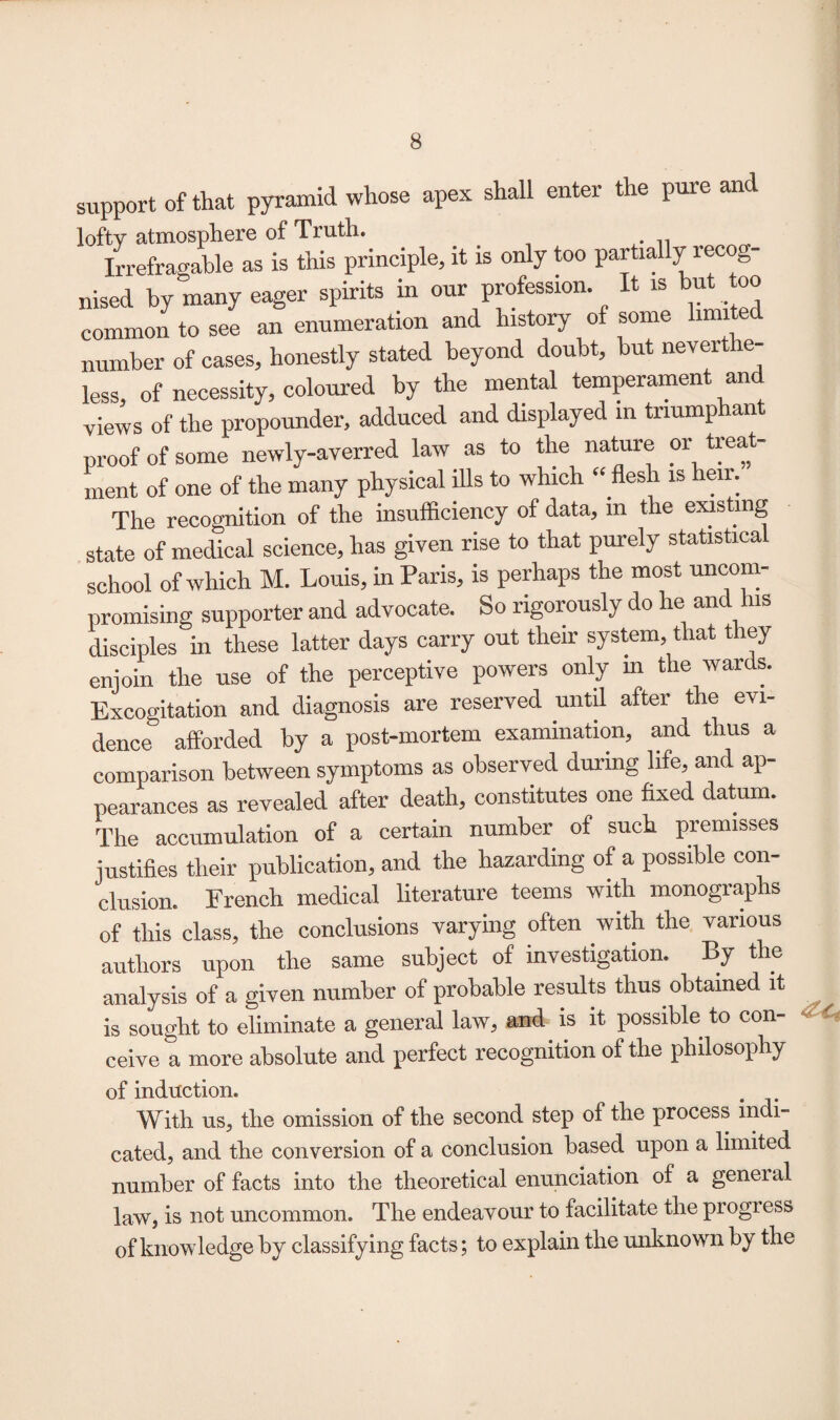 support of that pyramid whose apex shall enter the pure and lofty atmosphere of Truth. Irrefragable as is this principle, it is only too partially recog¬ nised by many eager spirits in our profession. It is but too common to see an enumeration and history of some limited number of cases, honestly stated beyond doubt, but neverthe¬ less, of necessity, coloured by the mental temperament and views of the propounder, adduced and displayed in triumphant proof of some newly-averred law as to the nature or treat¬ ment of one of the many physical ills to which “ flesh is heir. The recognition of the insufficiency of data, m the existing state of medical science, has given rise to that purely statistica school of which M. Louis, in Paris, is perhaps the most uncom¬ promising supporter and advocate. So rigorously do he and his disciples in these latter days carry out their system, that t ley enjoin the use of the perceptive powers only in the wards. Excogitation and diagnosis are reserved until after the evi¬ dence' afforded by a post-mortem examination, and thus a comparison between symptoms as observed during life, and ap¬ pearances as revealed after death, constitutes one fixed datum. The accumulation of a certain number of such premisses justifies their publication, and the hazarding of a possible con¬ clusion. French medical literature teems with monographs of this class, the conclusions varying often with the various authors upon the same subject of investigation. By the analysis of a given number of probable results thus obtained it is sought to eliminate a general law, and is it possible to con¬ ceive a more absolute and perfect recognition of the philosophy of induction. . With us, the omission of the second step of the process indi¬ cated, and the conversion of a conclusion based upon a limited number of facts into the theoretical enunciation of a geneial law, is not uncommon. The endeavour to facilitate the progress of knowledge by classifying facts; to explain the unknown by the