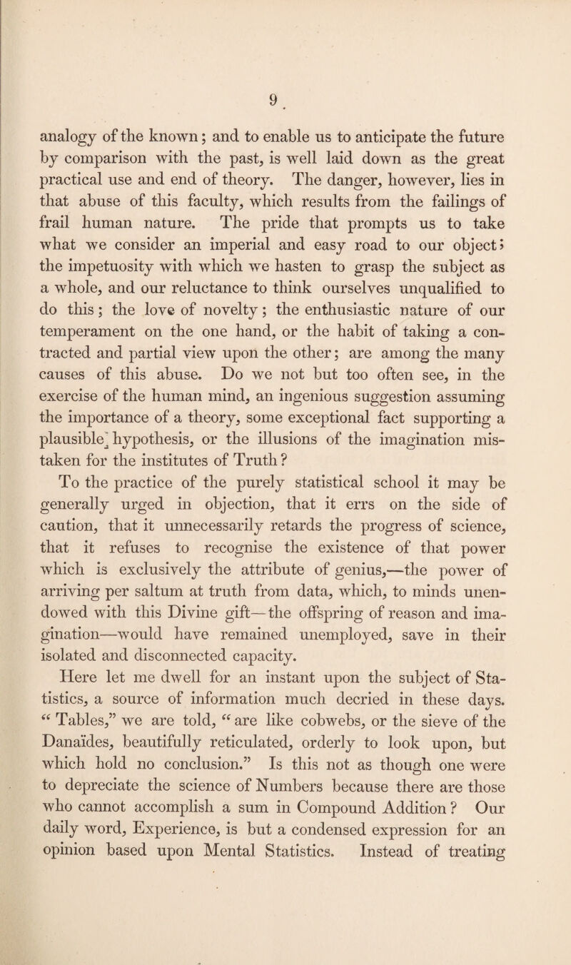 analogy of the known; and to enable us to anticipate the future by comparison with the past* is well laid down as the great practical use and end of theory. The danger, however, lies in that abuse of this faculty, which results from the failings of frail human nature. The pride that prompts us to take what we consider an imperial and easy road to our object? the impetuosity with which we hasten to grasp the subject as a whole, and our reluctance to think ourselves unqualified to do this; the love of novelty; the enthusiastic nature of our temperament on the one hand, or the habit of taking a con¬ tracted and partial view upon the other; are among the many causes of this abuse. Do we not but too often see, in the exercise of the human mind, an ingenious suggestion assuming the importance of a theory, some exceptional fact supporting a plausible^ hypothesis, or the illusions of the imagination mis¬ taken for the institutes of Truth ? To the practice of the purely statistical school it may be generally urged in objection, that it errs on the side of caution, that it unnecessarily retards the progress of science, that it refuses to recognise the existence of that power which is exclusively the attribute of genius,—the power of arriving per saltum at truth from data, which, to minds unen¬ dowed with this Divine gift—the offspring of reason and ima¬ gination—would have remained unemployed, save in their isolated and disconnected capacity. Here let me dwell for an instant upon the subject of Sta¬ tistics, a source of information much decried in these days. “ Tables,” we are told, “ are like cobwebs, or the sieve of the Danaides, beautifully reticulated, orderly to look upon, but which hold no conclusion.” Is this not as though one were to depreciate the science of Numbers because there are those who cannot accomplish a sum in Compound Addition ? Our daily word, Experience, is but a condensed expression for an opinion based upon Mental Statistics. Instead of treating