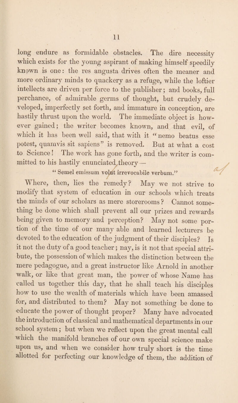 long endure as formidable obstacles. The dire necessity which exists for the young aspirant of making himself speedily known is one: the res angusta drives often the meaner and more ordinary minds to quackery as a refuge, while the loftier intellects are driven per force to the publisher; and books, full perchance, of admirable germs of thought, but crudely de¬ veloped, imperfectly set forth, and immature in conception, are hastily thrust upon the world. The immediate object is how¬ ever gained; the writer becomes known, and that evil, of which it has been well said, that with it “ nemo beatus esse potest, quamvis sit sapiens” is removed. But at what a cost to Science 1 The work has gone forth, and the writer is com¬ mitted to his hastily enunciated theory— “ Semel emission volut irrevoeabile verbum.” Where, then, lies the remedy? May we not strive to modify that system of education in our schools which treats the minds of our scholars as mere storerooms ? Cannot some¬ thing be done which shall prevent all our prizes and rewards being given to memory and perception? May not some por¬ tion of the time of our many able and learned lecturers be devoted to the education of the judgment of their disciples? Is it not the duty of a good teacher; nay, is it not that special attri¬ bute, the possession of which makes the distinction between the mere pedagogue, and a great instructor like Arnold in another walk, or like that great man, the power of whose Name has called us together this day, that he shall teach his disciples how to use the wealth of materials which have been amassed for, and distributed to them? May not something be done to educate the power of thought proper? Many have advocated the introduction of classical and mathematical departments in our school system; but when we reflect upon the great mental call which the manifold branches of our own special science make upon us, and when we consider how truly short is the time allotted for perfecting our knowledge of them, the addition of