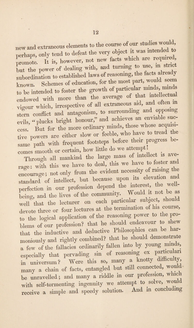 new and extraneous elements to the course of our studies would perhaps, only tend to defeat the very object it was intended t promote. It is, however, not new facts which are require , but the power of dealing with, and turning to use, in stnct subordination to established laws of reasoning, the facts already known- Schemes of education, for the most part, would seen to be intended to foster the growth of particular minds, min endowed with more than the average of that mteHectua vigour which, irrespective of all extraneous aid, and often m stern conflict and antagonism, to surrounding and _ opposing evils “ plucks bright honour,” and achieves an enviable sue cess. But for the more ordinary minds, those whose acquisi¬ tive powers are either slow or feeble, who have to tread t le same path with frequent footsteps before their progress be¬ comes smooth or certain, how little do we attempt! Through all mankind the large mass of intellect is ave¬ rage : with this we have to deal, this we have to foster and encourage; not only from the evident necessity of:raising the standard of intellect, but because upon its elevation perfection in our profession depend the interest the well- being, and the lives of the community. _ Would it not be as well that the lecturer on each particular subject, shou devote three or four lectures at the termination ot his course, to the logical application of the reasoning power to the pro¬ blems of our profession? that he should endeavour to shew that the inductive and deductive Philosophies can be har¬ moniously and rightly combined? that he should demonstrate a few of the fallacies ordinarily fallen into Dy young minds, especially that pervading sin of reasoning ex particukn in universum ? Were this so, many a knotty difficulty, many a chain of facts, entangled but still connected, would be unravelled; and many a riddle in our profession, whic 1 with self-tormenting ingenuity we attempt to solve, wou receive a simple and speedy solution. And in conclu mg