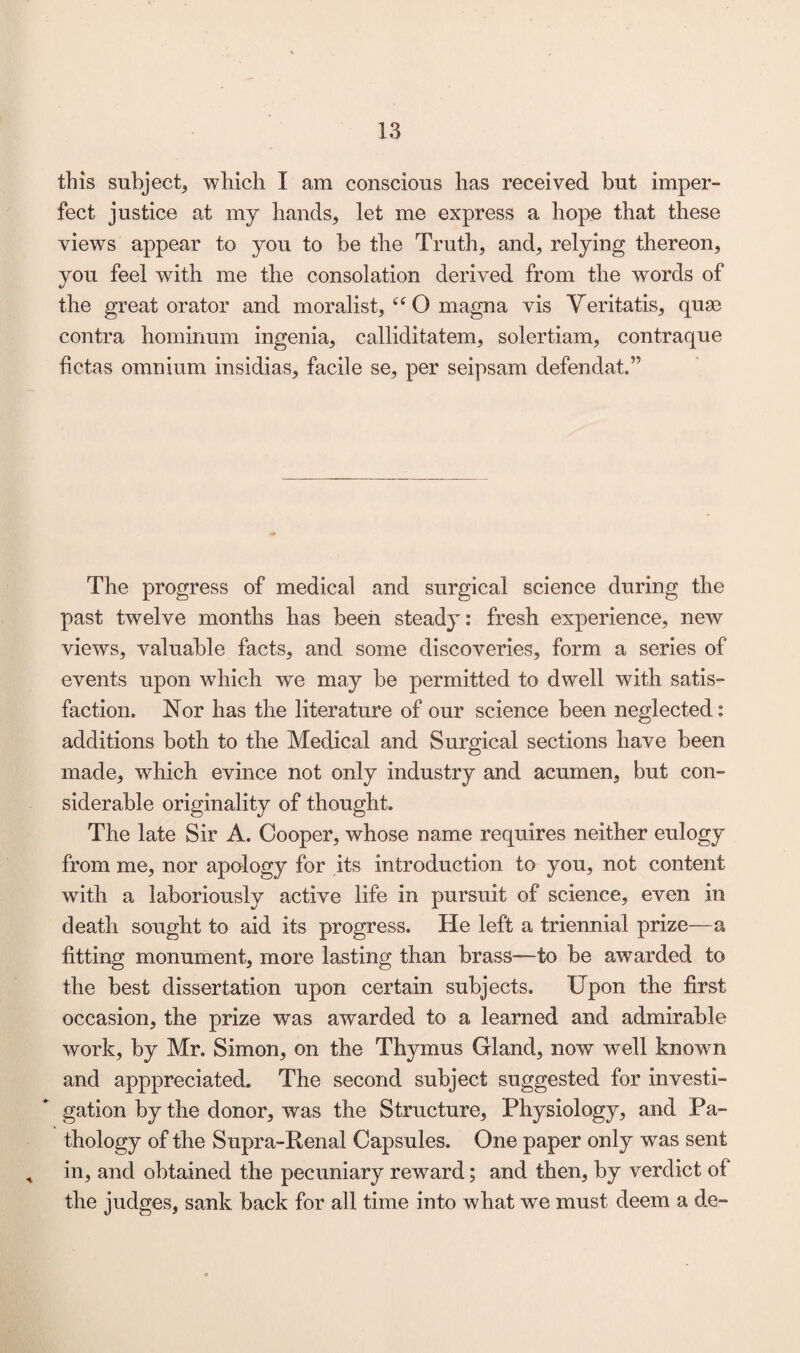 this subject, which I am conscious has received but imper- feet justice at my hands, let me express a hope that these views appear to you to be the Truth, and, relying thereon, you feel with me the consolation derived from the words of the great orator and moralist, “ O magna vis Veritatis, quae contra hominum ingenia, calliditatem, solertiam, contraque betas omnium insidias, facile se, per seipsam defendat,” The progress of medical and surgical science during the past twelve months has been steady: fresh experience, new views, valuable facts, and some discoveries, form a series of events upon which we may be permitted to dwell with satis¬ faction. Nor has the literature of our science been neglected: additions both to the Medical and Surgical sections have been made, which evince not only industry and acumen, but con¬ siderable originality of thought. The late Sir A. Cooper, whose name requires neither eulogy from me, nor apology for its introduction to you, not content with a laboriously active life in pursuit of science, even in death sought to aid its progress. He left a triennial prize—a fitting monument, more lasting than brass—-to be awarded to the best dissertation upon certain subjects. Upon the first occasion, the prize was awarded to a learned and admirable work, by Mr. Simon, on the Thymus Gland, now well known and apppreciated. The second subject suggested for investi¬ gation by the donor, was the Structure, Physiology, and Pa¬ thology of the Supra-Renal Capsules. One paper only was sent , in, and obtained the pecuniary reward; and then, by verdict of the judges, sank back for all time into what we must deem a de~