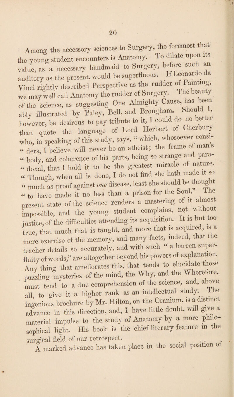 Among the accessory sciences to Surgery, the foremost that the young student encounters is Anatomy. To dilate upo value, as a necessary handmaid to Surgery, before such an auditory as the present, would be superfluous. eonai o Vinci rightly described Perspective as the rudder o am mg, we may well call Anatomy the rudder of Surgery. The beauty of the science, as suggesting One Almighty Cause, has been ably illustrated by Paley, Bell, and Brougham. Should I, however, be desirous to pay tribute to it, I could do no better than quote the language of Lord Herbert of Cherbury who, in speaking of this study, says, “which, whosoever consi- cc c|ers £ believe will never be an atheist; the frame o mans « body, and coherence of his parts, being so strange arid para- “ doxal, that I hold it to be the greatest miracle of nature. “ Though, when all is done, I do not find she hath mac e 1 so “ much as proof against one disease, least she should be thong i “ to have made it no less than a prison for the Soul. the present state of the science renders a mastering of it a mos, impossible, and the young student complains, not without iustice, of the difficulties attending its acquisition. It is but too true, that much that is taught, and more that is acquired, is a mere exercise of the memory, and many facts, indeed, that the teacher details so accurately, and with such “ a barren super¬ fluity of words,” are altogether beyond his powers of explanation. Any thing that ameliorates this, that tends to elucidate those puzzling mysteries of the mind, the Why, and the Wherefore, must tend to a due comprehension of the science, and, a o\ e all to oive it a higher rank as an intellectual study. I ie ingenious brochure by Mr. Hilton, on the Cranium, is a distinct advance in this direction, and, I have little doubt, will give a material impulse to the study of Anatomy by a more philo¬ sophical light. His book is the chief literary feature m the surgical field of our retrospect. . . . „ A marked advance has taken place in the social position oi *