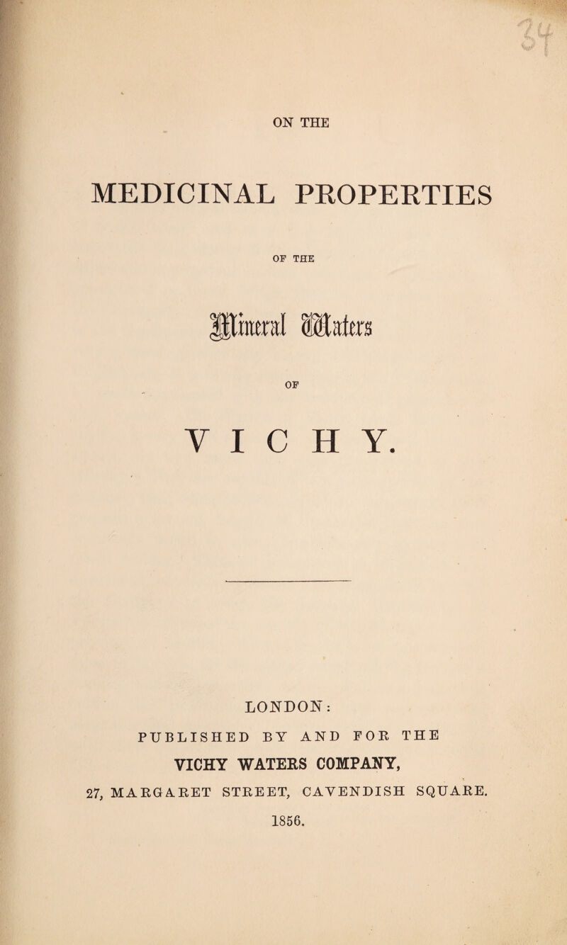 MEDICINAL PROPERTIES OF THE jUraeral iEates OF Y I C H Y. LONDON: PUBLISHED BY AND FOR THE VICHY WATERS COMPANY, 27, MARGARET STREET, CAVENDISH SQUARE. 1856.