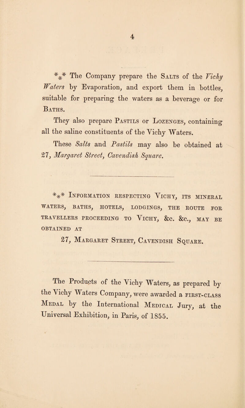 *** The Company prepare the Salts of the Vichy Waters by Evaporation, and export them in bottles, suitable for preparing the waters as a beverage or for Baths. They also prepare Pastils or Lozenges, containing all the saline constituents of the Vichy Waters. These Salts and Pastils may also be obtained at 27, Margaret Street, Cavendish Square. Information respecting Viciiy, its mineral WATERS, BATHS, HOTELS, LODGINGS, THE ROUTE FOR TRAVELLERS PROCEEDING TO VlCHY, &C. &C., MAY BE OBTAINED AT 27, Margaret Street, Cavendish Square. The Products of the Vichy Waters, as prepared by the Vichy Waters Company, were awarded a first-class Medal by the International Medical Jury, at the Universal Exhibition, in Paris, of 1855.