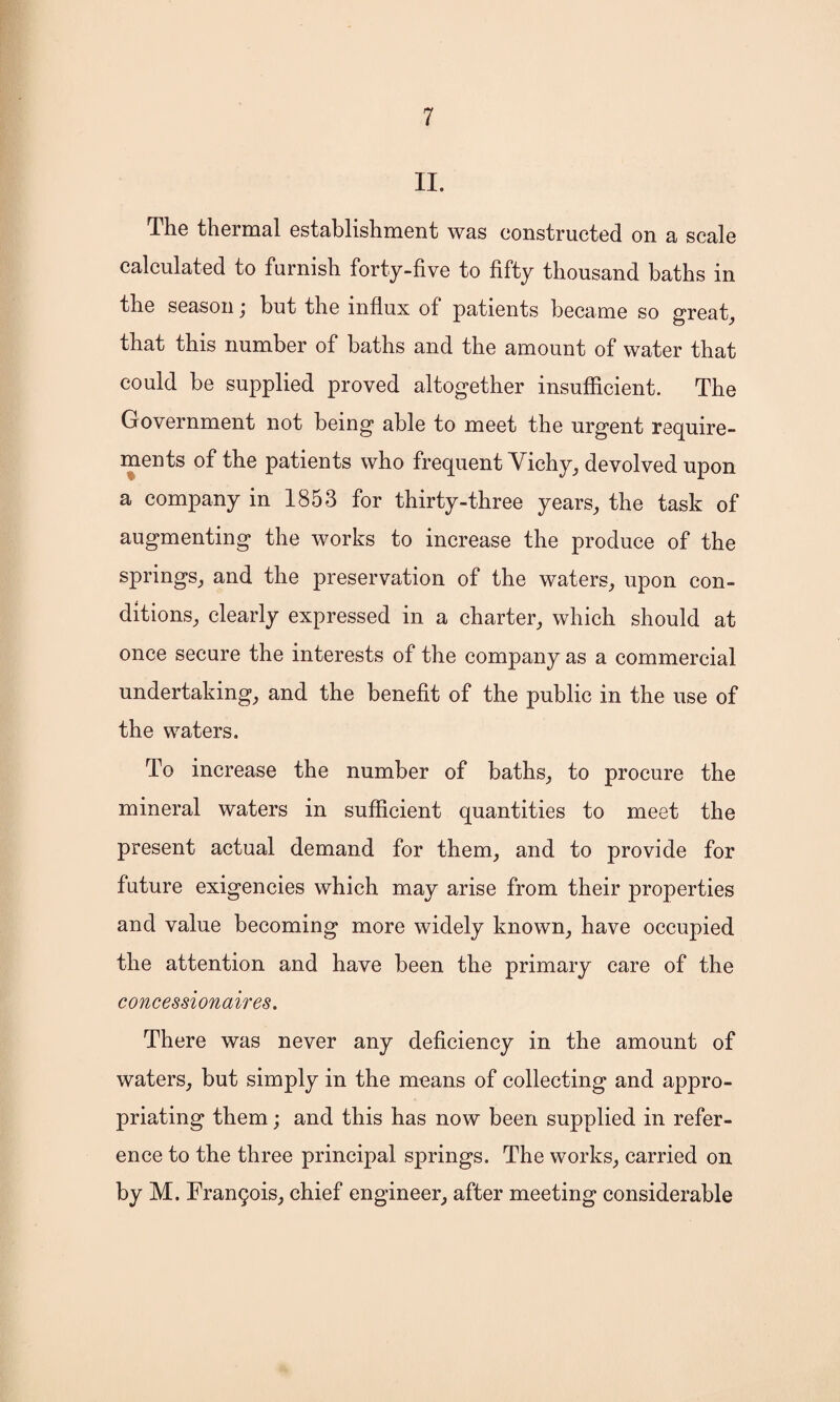 II. The thermal establishment was constructed on a scale calculated to furnish forty-five to fifty thousand baths in the season; but the influx of patients became so great, that this number of baths and the amount of water that could be supplied proved altogether insufficient. The Government not being able to meet the urgent require¬ ments of the patients who frequent Vichy, devolved upon a company in 1853 for thirty-three years, the task of augmenting the works to increase the produce of the springs, and the preservation of the waters, upon con¬ ditions, clearly expressed in a charter, which should at once secure the interests of the company as a commercial undertaking, and the benefit of the public in the use of the waters. To increase the number of baths, to procure the mineral waters in sufficient quantities to meet the present actual demand for them, and to provide for future exigencies which may arise from their properties and value becoming more widely known, have occupied the attention and have been the primary care of the concessionaires. There was never any deficiency in the amount of waters, but simply in the means of collecting and appro¬ priating them; and this has now been supplied in refer¬ ence to the three principal springs. The works, carried on by M. Francis, chief engineer, after meeting considerable