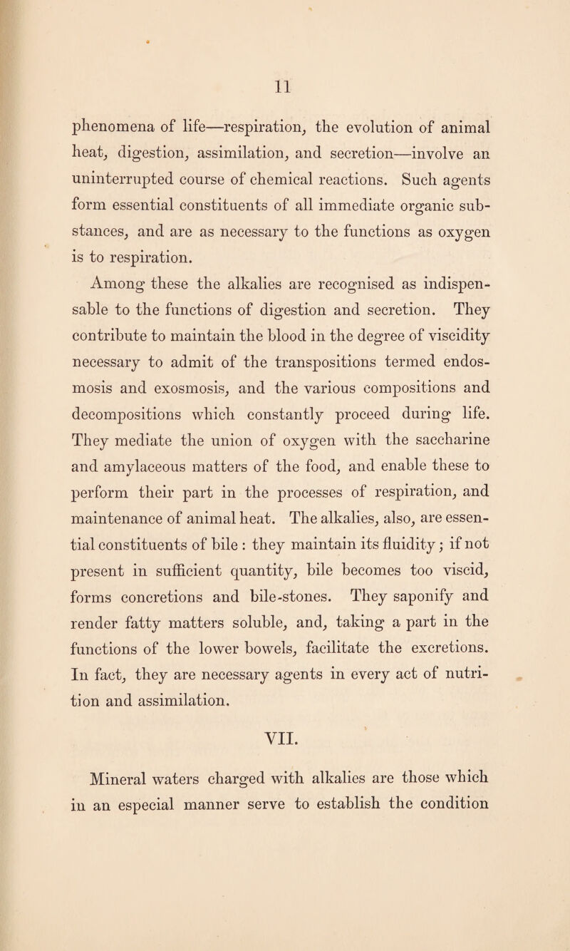 phenomena of life—respiration, the evolution of animal heat, digestion, assimilation, and secretion—involve an uninterrupted course of chemical reactions. Such agents form essential constituents of all immediate organic sub¬ stances, and are as necessary to the functions as oxygen is to respiration. Among these the alkalies are recognised as indispen¬ sable to the functions of digestion and secretion. They contribute to maintain the blood in the degree of viscidity necessary to admit of the transpositions termed endos- mosis and exosmosis, and the various compositions and decompositions which constantly proceed during life. They mediate the union of oxygen with the saccharine and amylaceous matters of the food, and enable these to perform their part in the processes of respiration, and maintenance of animal heat. The alkalies, also, are essen¬ tial constituents of bile : they maintain its fluidity; if not present in sufficient quantity, bile becomes too viscid, forms concretions and bile-stones. They saponify and render fatty matters soluble, and, taking a part in the functions of the lower bowels, facilitate the excretions. In fact, they are necessary agents in every act of nutri¬ tion and assimilation, VII. Mineral waters charged with alkalies are those which in an especial manner serve to establish the condition