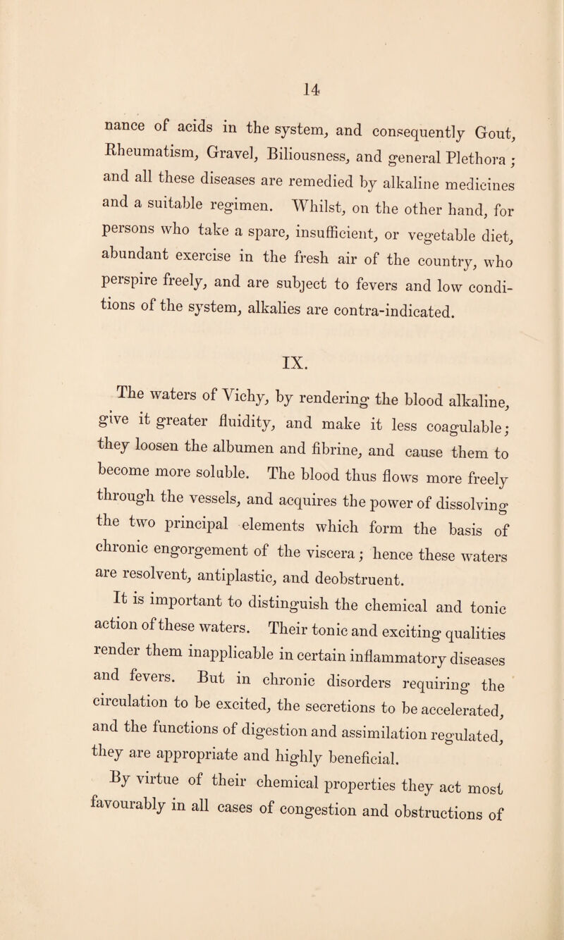 nance of acids in the system, and consequently Gout, Rheumatism, Gravel, Biliousness, and general Plethora ; and all these diseases are remedied by alkaline medicines and a suitable regimen. Whilst, on the other hand, for persons who take a spare, insufficient, or vegetable diet, abundant exercise in the fresh air of the country, who perspire freely, and are subject to fevers and low condi¬ tions of the system, alkalies are contra-indicated. IX. The waters of Vichy, by rendering the blood alkaline, give it greater fluidity, and make it less coagulable; they loosen the albumen and fibrine, and cause them to become more soluble. The blood thus flows more freely through the vessels, and acquires the power of dissolving the two principal elements which form the basis of chronic engorgement of the viscera; hence these waters are resolvent, antiplastic, and deobstruent. It is important to distinguish the chemical and tonic action of these waters. Their tonic and exciting qualities render them inapplicable in certain inflammatory diseases and fevers. But in chronic disorders requiring the circulation to be excited, the secretions to be accelerated, and the functions of digestion and assimilation regulated, they are appropriate and highly beneficial. By virtue of their chemical properties they act most favourably in all cases of congestion and obstructions of