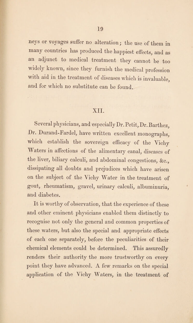 neys or voyages suffer no alteration; the use of them in many countries has produced the happiest effects, and as an adjunct to medical treatment they cannot be too widely known, since they furnish the medical profession with aid in the treatment of diseases which is invaluable, and for which no substitute can be found. XII. Several physicians, and especially Dr. Petit, Dr. Barthez, Dr. Durand-Fardel, have written excellent monographs, which establish the sovereign efficacy of the Vichy Waters in affections of the alimentary canal, diseases of the liver, biliary calculi, and abdominal congestions, &c., dissipating all doubts and prejudices which have arisen on the subject of the Vichy Water in the treatment of gout, rheumatism, gravel, urinary calculi, albuminuria, and diabetes. It is worthy of observation, that the experience of these and other eminent physicians enabled them distinctly to recognise not only the general and common properties of these waters, but also the special and appropriate effects of each one separately, before the peculiarities of their chemical elements could be determined. This assuredly renders their authority the more trustworthy on every point they have advanced. A few remarks on the special application of the Vichy Waters, in the treatment of