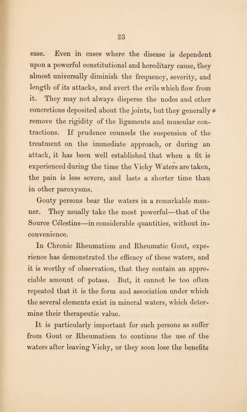 ease. Even in cases where the disease is dependent upon a powerful constitutional and hereditary cause, they almost universally diminish the frequency, severity, and length of its attacks, and avert the evils which flow from it. They may not always disperse the nodes and other concretions deposited about the joints, but they generally $ remove the rigidity of the ligaments and muscular con¬ tractions. If prudence counsels the suspension of the treatment on the immediate approach, or during an attack, it has been well established that when a fit is experienced during the time the Vichy Waters are taken, the pain is less severe, and lasts a shorter time than in other paroxysms. Gouty persons bear the waters in a remarkable man¬ ner. They usually take the most powerful—that of the Source Celestins—in considerable quantities, without in¬ convenience. In Chronic Rheumatism and Rheumatic Gout, expe¬ rience has demonstrated the efficacy of these waters, and it is worthy of observation, that they contain an appre¬ ciable amount of potass. But, it cannot be too often repeated that it is the form and association under which the several elements exist in mineral waters, which deter¬ mine their therapeutic value. It is particularly important for such persons as suffer from Gout or Rheumatism to continue the use of the waters after leaving Vichy, or they soon lose the benefits