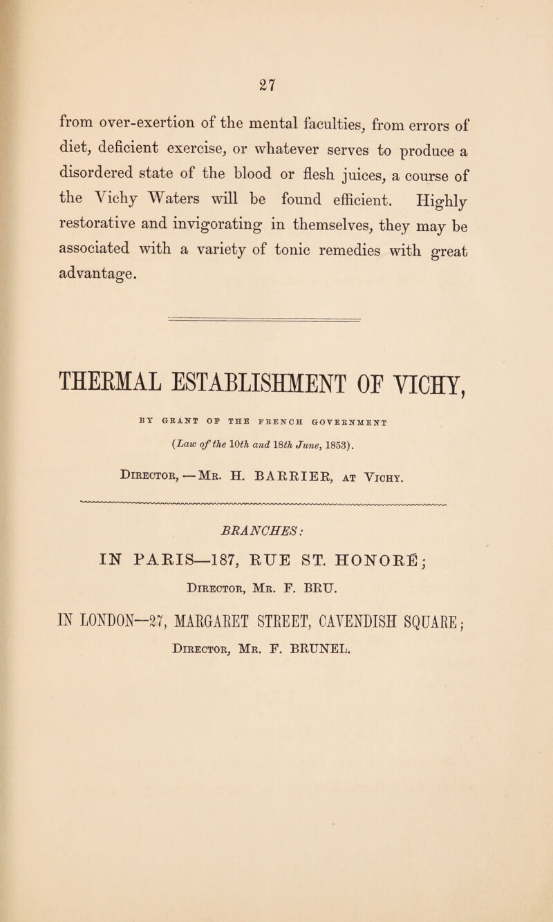 from over-exertion of the mental faculties, from errors of diet, deficient exercise, or whatever serves to produce a disordered state of the blood or flesh juices, a course of the Vichy Waters will be found efficient. Highly restorative and invigorating in themselves, they may be associated with a variety of tonic remedies with great advantage. THERMAL ESTABLISHMENT OF VICHY, BY GRANT OF THE FRENCH GOVERNMENT (Law of the 10 th and 18 th June, 1853). Director, — Mr. H. BARRIER, at Vichy. BRANCHES: IN PARIS—187, RUE ST. HONORE; Director, Mr. F. BRU. IN LONDON-27, MARGARET STREET, CAVENDISH SQUARE; Director, Mr. F. BRUNEI,.