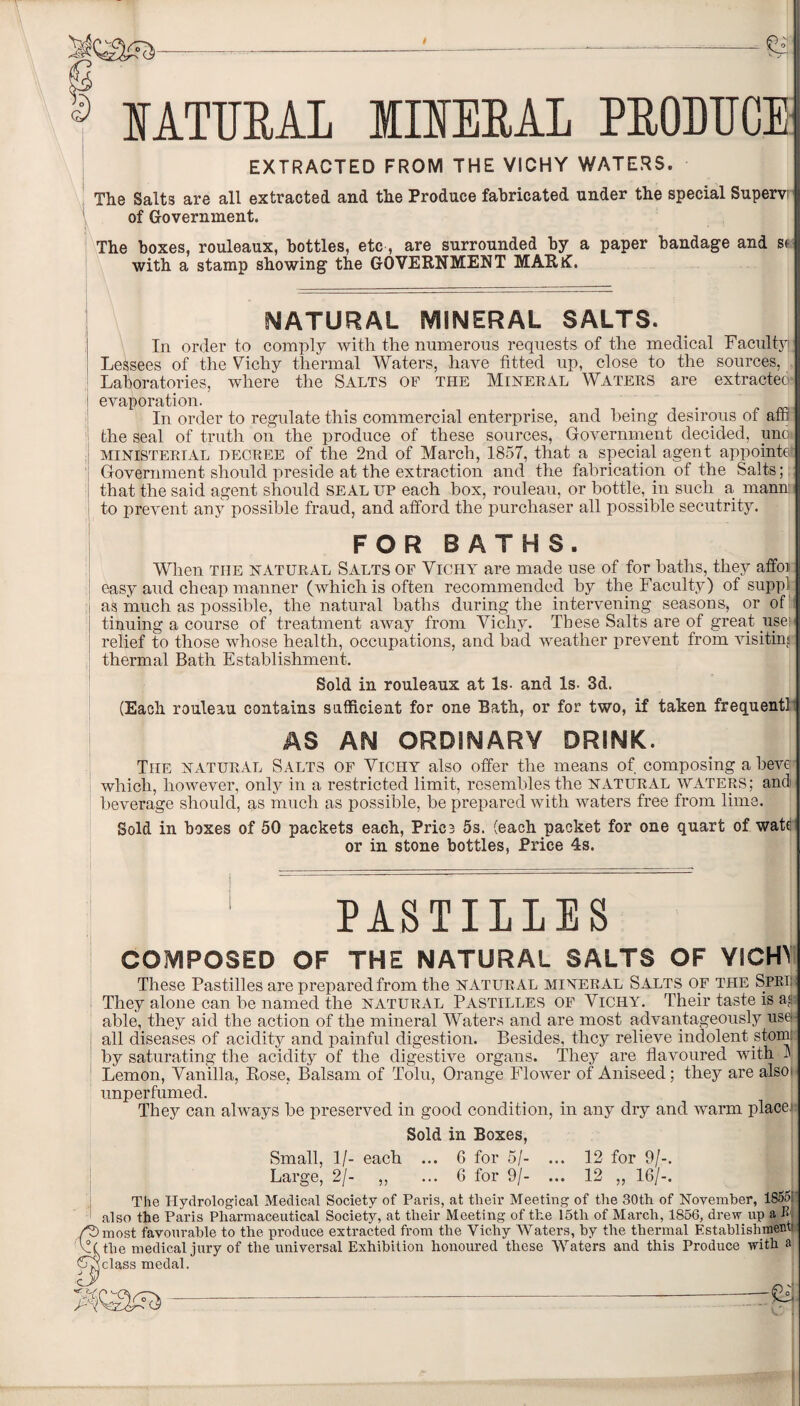 f NATURAL IIRERAI PRODUCE EXTRACTED FROM THE VICHY WATERS. The Salts are all extracted and the Produce fabricated under the special Supers of Government. The boxes, rouleaux, bottles, etc, are surrounded by a paper bandage and sc with a stamp showing the GOVERNMENT MARK!. NATURAL MINERAL SALTS. In order to comply with the numerous requests of the medical Faculty) Lessees of the Vichy thermal Waters, have fitted up, close to the sources, Laboratories, where the Salts of the Mineral Waters are extracted: evaporation. t ‘ . In order to regulate this commercial enterprise, and being desirous of affl the seal of truth on the produce of these sources, Government decided, unoi ministerial oecree of the 2nd of March, 1857, that a special agent appoints} Government should preside at the extraction and the fabrication of the Salts; that the said agent should seal up each box, rouleau, or bottle, in such a mann to prevent any possible fraud, and afford the purchaser all possible secutrity. FOR BATHS. When the natural Salts of Vichy are made use of for baths, they affoi easy aud cheap manner (which is often recommended by the Faculty) of suppl as much as possible, the natural baths during the intervening seasons, or of tinuing a course of treatment away from Vichy. These Salts are of great user relief to those whose health, occupations, and bad weather prevent from visitin' thermal Bath Establishment. Sold in rouleaux at Is- and Is. 3d. (Each rouleau contains sufficient for one Bath, or for two, if taken frequent! AS AN ORDINARY DRINK. The natural Salts of Vichy also offer the means of composing a beve which, however, only in a restricted limit, resembles the NATURAL WATERS; and beverage should, as much as possible, be prepared with waters free from lime. Sold in boxes of 50 packets each, Price 5s. (each packet for one quart of wate or in stone bottles, Price 4s. PASTILLES COMPOSED OF THE NATURAL SAITS OF YICHL These Pastilles are prepared from the natural miner al Salts of the Spei They alone can be named the natural Pastilles of Vichy. Their taste is ash able, they aid the action of the mineral Waters and are most advantageously use- j all diseases of acidity and painful digestion. Besides, they relieve indolent stom! by saturating the acidity of the digestive organs. They are flavoured with 3 Lemon, Vanilla, Rose, Balsam of Tolu, Orange Flower of Aniseed ; they are also unperfumed. They can always he preserved in good condition, in any dry and warm placer Sold in Boxes, Small, 1/- each ... 6 for 5/- ... 12 for 9/-. Large, 2/- ,, ... 6 for 9/- ... 12 „ 16/-. The Hydrological Medical Society of Paris, at their Meeting of the 30th of November, 1855i also the Paris Pharmaceutical Society, at their Meeting of the 15th of March, 1856, drew up a B most favourable to the produce extracted from the Vichy Waters, by the thermal Establishment! the medical jury of the universal Exhibition honoured these Waters and this Produce with a class medal.