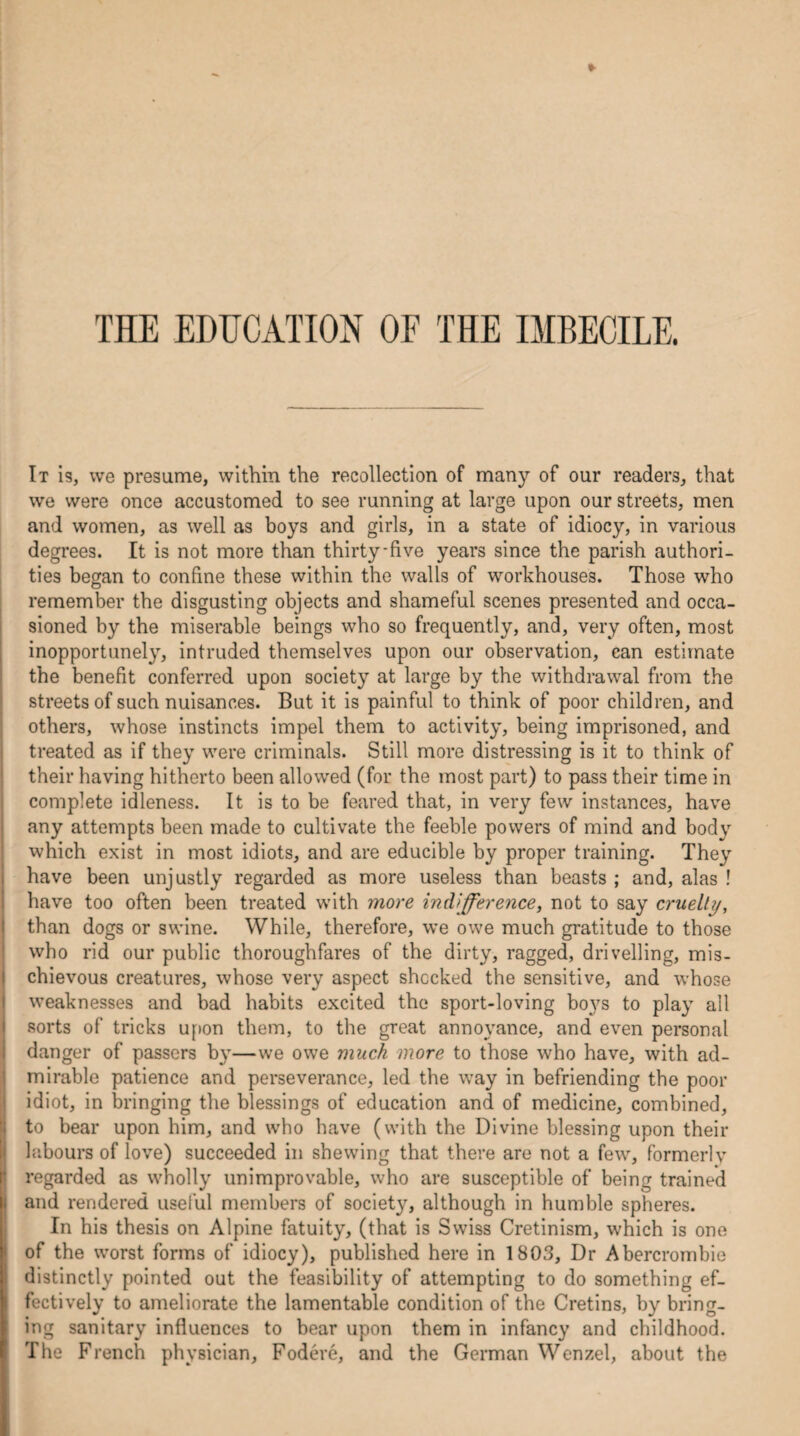 THE EDUCATION OF THE IMBECILE. It is, we presume, within the recollection of many of our readers, that we were once accustomed to see running at large upon our streets, men and women, as well as boys and girls, in a state of idiocy, in various degrees. It is not more than thirty-five years since the parish authori¬ ties began to confine these within the walls of workhouses. Those who remember the disgusting objects and shameful scenes presented and occa¬ sioned by the miserable beings who so frequently, and, very often, most inopportunely, intruded themselves upon our observation, can estimate the benefit conferred upon society at large by the withdrawal from the streets of such nuisances. But it is painful to think of poor children, and others, whose instincts impel them to activity, being imprisoned, and treated as if they were criminals. Still more distressing is it to think of their having hitherto been allowed (for the most part) to pass their time in complete idleness. It is to be feared that, in very few instances, have any attempts been made to cultivate the feeble powers of mind and body which exist in most idiots, and are educible by proper training. They have been unjustly regarded as more useless than beasts ; and, alas ! have too often been treated with more indifference, not to say cruelly, than dogs or swine. While, therefore, we owe much gratitude to those who rid our public thoroughfares of the dirty, ragged, drivelling, mis¬ chievous creatures, whose very aspect shocked the sensitive, and whose weaknesses and bad habits excited the sport-loving boys to play all sorts of tricks upon them, to the great annoyance, and even personal danger of passers by—we owe much more to those who have, with ad¬ mirable patience and perseverance, led the way in befriending the poor idiot, in bringing the blessings of education and of medicine, combined, to bear upon him, and who have (with the Divine blessing upon their labours of love) succeeded in shewing that there are not a few, formerly regarded as wholly unimprovable, who are susceptible of being trained and rendered useful members of society, although in humble spheres. In his thesis on Alpine fatuity, (that is Swiss Cretinism, which is one of the worst forms of idiocy), published here in 1803, Dr Abercrombie distinctly pointed out the feasibility of attempting to do something ef¬ fectively to ameliorate the lamentable condition of the Cretins, by bring¬ ing sanitary influences to bear upon them in infancy and childhood. The French physician, Fodere, and the German Wenzel, about the