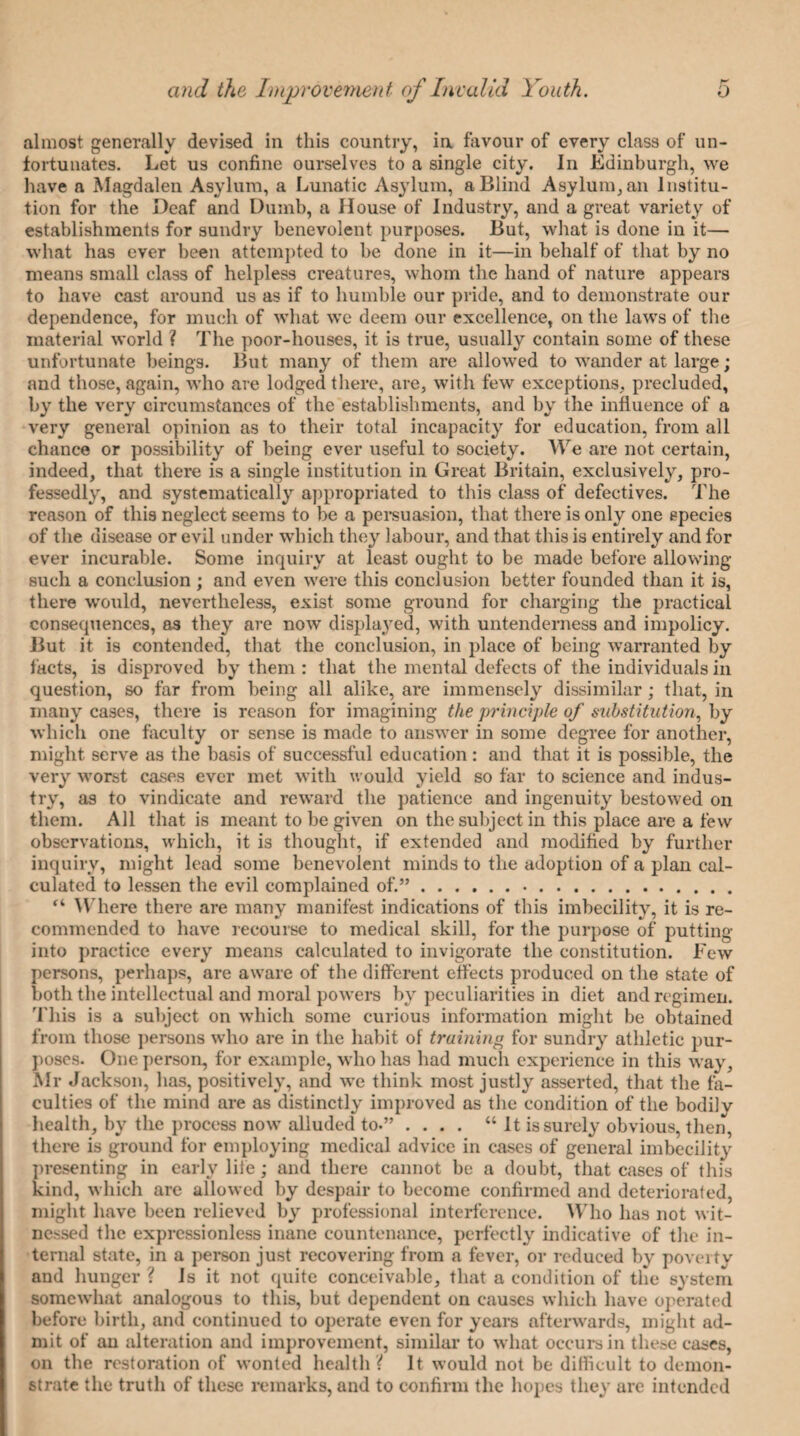 almost generally devised in this country, in favour of every class of un¬ fortunates. Let us confine ourselves to a single city. In Edinburgh, we have a Magdalen Asylum, a Lunatic Asylum, a Blind Asylum, an Institu¬ tion for the Deaf and Dumb, a House of Industry, and a great variety of establishments for sundry benevolent purposes. But, what is done in it— what has ever been attempted to he done in it—in behalf of that by no means small class of helpless creatures, whom the hand of nature appears to have cast around us as if to humble our pride, and to demonstrate our dependence, for much of what we deem our excellence, on the laws of the material world ? The poor-houses, it is true, usually contain some of these unfortunate beings. But many of them are allowed to wander at large; and those, again, who are lodged there, are, with few exceptions, precluded, by the very circumstances of the establishments, and by the influence of a very general opinion as to their total incapacity for education, from all chance or possibility of being ever useful to society. We are not certain, indeed, that there is a single institution in Great Britain, exclusively, pro¬ fessedly, and systematically appropriated to this class of defectives. The reason of this neglect seems to be a persuasion, that there is only one species of the disease or evil under which they labour, and that this is entirely and for ever incurable. Some inquiry at least ought to be made before allowing such a conclusion ; and even were this conclusion better founded than it is, there would, nevertheless, exist some ground for charging the practical consequences, as they are now displayed, with untenderness and impolicy. But it is contended, that the conclusion, in place of being warranted by facts, is disproved by them : that the mental defects of the individuals in question, so far from being all alike, are immensely dissimilar ; that, in many cases, there is reason for imagining the principle of substitution, by which one faculty or sense is made to answer in some degree for another, might serve as the basis of successful education: and that it is possible, the very worst cases ever met with would yield so far to science and indus¬ try, as to vindicate and reward the patience and ingenuity bestowed on them. All that is meant to be given on the subject in this place are a few observations, which, it is thought, if extended and modified by further inquiry, might lead some benevolent minds to the adoption of a plan cal¬ culated to lessen the evil complained of.”. “ Where there are many manifest indications of this imbecility, it is re¬ commended to have recourse to medical skill, for the purpose of putting into practice every means calculated to invigorate the constitution. Few persons, perhaps, are aware of the different effects produced on the state of both the intellectual and moral powers by peculiarities in diet and regimen. This is a subject on which some curious information might be obtained from those persons who are in the habit of training for sundry athletic pur¬ poses. One person, for example, who has had much experience in this way, Mr Jackson, has, positively, and we think most justly asserted, that the fa¬ culties of the mind are as distinctly improved as the condition of the bodily health, by the process now alluded to.” .... “ It is surely obvious, then, there is ground for employing medical advice in cases of general imbecility presenting in early life; and there cannot he a doubt, that cases of this kind, which are allowed by despair to become confirmed and deteriorated, might have been relieved by professional interference. Who has not wit¬ nessed the expressionless inane countenance, perfectly indicative of the in¬ ternal state, in a person just recovering from a fever, or reduced by poverty and hunger ? Is it not quite conceivable, that a condition of the system somewhat analogous to this, but dependent on causes which have operated before Birth, and continued to operate even for years afterwards, might ad¬ mit of an alteration and improvement, similar to what occurs in these cases, on the restoration of wonted health ? It would not be difficult to demon¬ strate the truth of these remarks, and to confirm the hopes they are intended